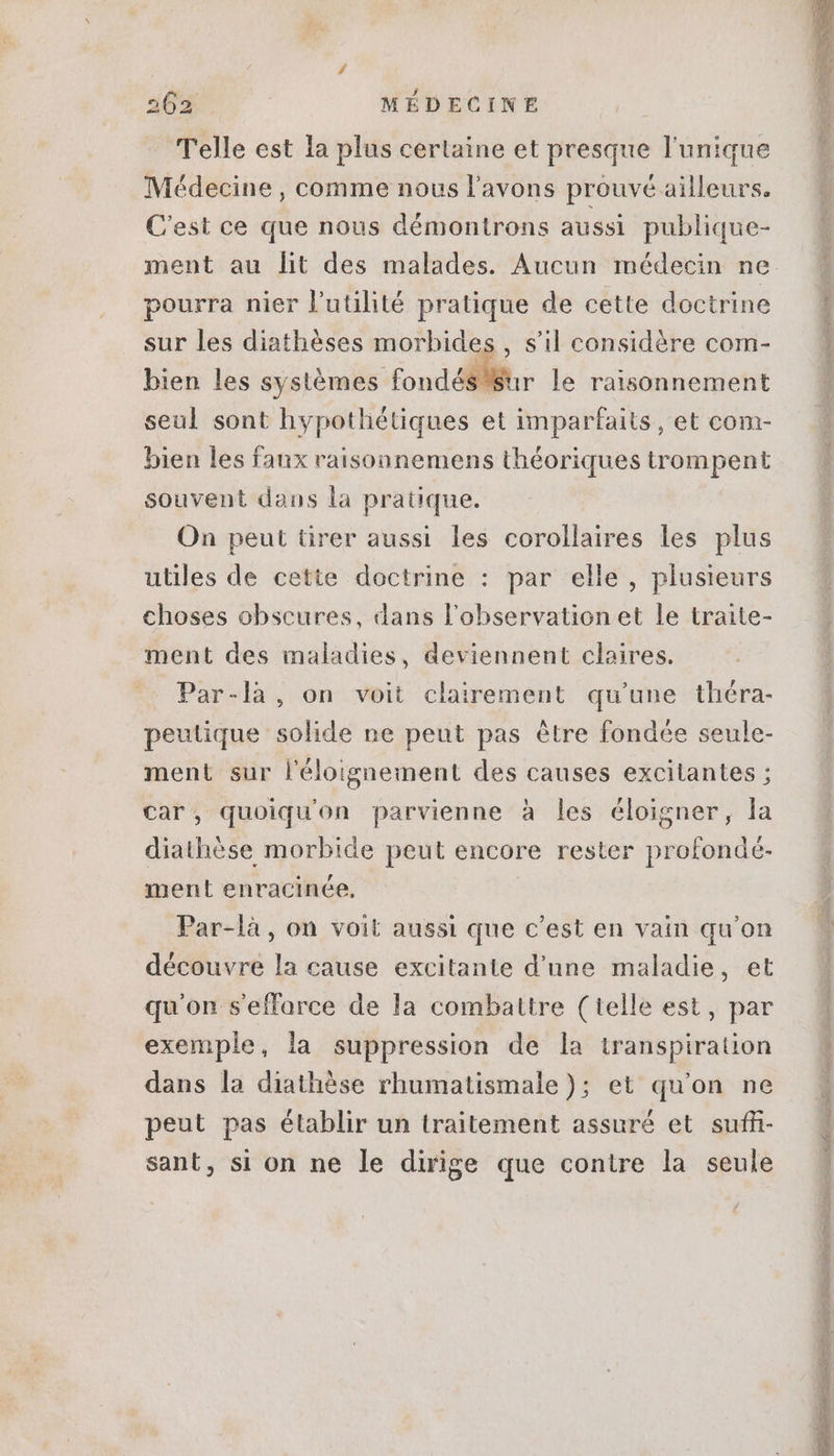 Telle est la plus certaine et presque l'unique Médecine , comme nous l'avons prouvé ailleurs. C'est ce que nous démontrons aussi. publique- pourra nier l'utilité pratique de cette doctrine sur les diathéses morbide bien les systèmes fondés Sur le raisonnement seul sont hypothétiques et imparfaits, et com- bien les faux vaisonnemens théoriques trompent souvent dans la pratique. On peut tirer aussi les corollaires les plus , Sil considére com- utiles de cette doctrine : par elle, plusieurs choses obscures, dans l'observation et le traite- ment des maladies, deviennent cloires. Par-là, on voit clairement qu'une théra- peutique solide ne peut pas étre fondée seule- ment sur l'éloignement des causes excitantes ; car, quoiqu'on parvienne à les éloigner, la diathése morbide peut encore rester profondé- ment enracinée, Par-là , on voit aussi que c'est en vain qu'on découvre la cause excitante d'une maladie, et qu'on s'effarce de la combattre (telle est, par exemple, la suppression de la transpiration dans la diathése rhumatismale); et qu'on ne peut pas établir un traitement assuré et suffi- sant, si on ne le dirige que contre la seule