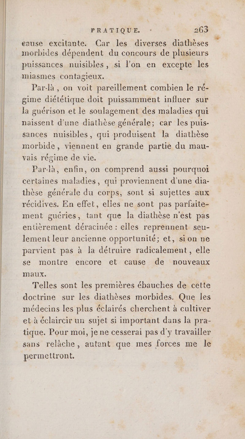eause excitante. Car les diverses diathèses puissances nuisibles, si l'on en excepte les miasmes contagieux. Parlà , on voit pareillement combien le ré- gime diététique doit puissamment influer sur la guérison et le soulagement des maladies qui naissent d'une diathése générale; car les puis- sances nuisibles, qui produisent la diathése morbide, viennent en grande partie du mau- vais régime de vie. Par-là, enfin, on comprend aussi pourquoi certaines maladies, qui proviennent d'une dia- thèse générale du corps, sont si sujettes aux récidives. En effet, elles ne sont pas parfaite- ment guéries, tant que la diathèse n'est pas entièrement déracinée : elles reprennent seu- lement leur ancienne opportunité; et, sion ne parvient pas à la détruire radicalement, elle se montre encore et cause de nouveaux maux. Telles sont les premiéres ébauches de cette doctrine sur les diathéses morbides. Que les médecins les plus éclairés cherchent à cultiver et à éclaircir un sujet si important dans la pra- tique. Pour moi, jene cesserai pas d'y travailler sans relàche, autant que mes forces me le permettront,