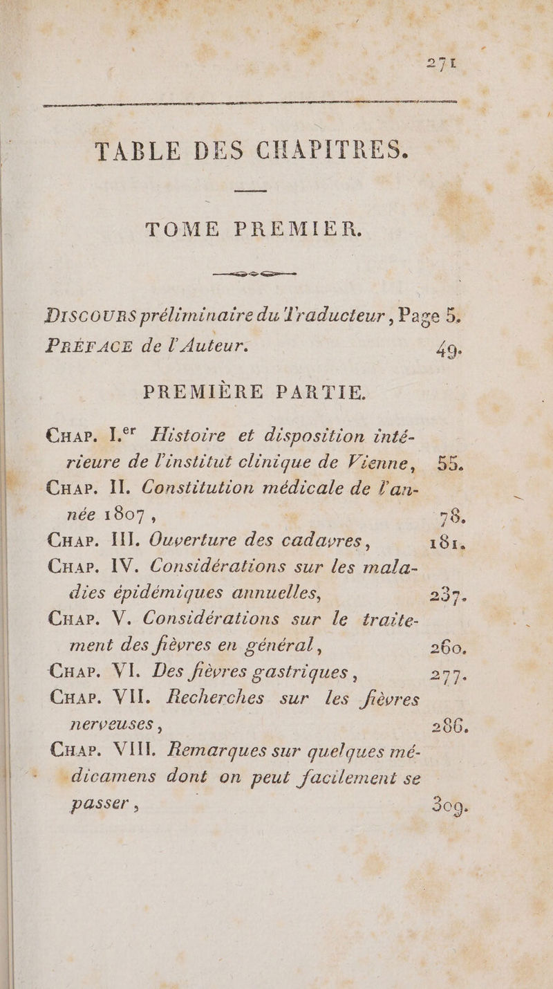 T TABLE DES CHAPITRES. TOME PREMIER. Discouns préliminaire du Traducteur, Page 5. PRÉFACE de l’ Auteur. 49. PREMIERE PARTIE. Cuar. L*' Histoire et disposition inté- rieure de l'institut clinique de Vienne, | 55, Cnuar. Il. Constitution médicale de l'an- née 1807, | T. Cnar. III. Ouverture des cadavres, 101. Cuar. IV. Considérations sur les mala- | dies épidémiques annuelles, 237. Car. V. Considérations sur le traite- ment des fièvres en général : 260. Car. VI. Des fiévres gastriques, 3m. Cuar. VII. Recherches sur les fièvres nerveuses , 206. CHar. VIIL Remarques sur quelques mé- -dicamens dont on peut facilement se passer , | 309.
