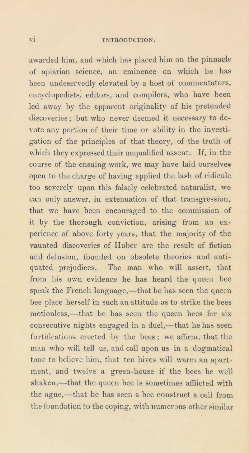 awarded him, and which has placed him on the pinnacle of apiarian science, an eminence on which he has been undeservedly elevated by a host of commentators, encyclopedists, editors, and compilers, who have been led away by the apparent originality of his pretended discoveries; but who never deemed it necessary to de- vote any portion of their time or ability in the investi- gation of the principles of that theory, of the truth of which they expressed their unqualified assent. If, in the course of the ensuing work, we may have laid ourselves open to the charge of having applied the lash of ridicule too severely upon this falsely celebrated naturalist, we can only answer, in extenuation of that transgression, that we have been encouraged to the commission of it by the thorough conviction, arising from an ex- perience of above forty years, that the majority of the vaunted discoveries of Huber are the result of fiction and delusion, founded on obsolete theories and anti- quated prejudices. The man wfflo will assert, that from his own evidence he has heard the queen bee speak the French language,—that he has seen the queen bee place herself in such an attitude as to strike the bees motionless,—that he has seen the queen bees for six consecutive nights engaged in a duel,—that he has seen fortifications erected by the bees ; we affirm, that the man who will tell us, and call upon us in a dogmatical tone to believe him, that ten hives will warm an apart- ment, and twelve a green-house if the bees be well shaken,—that the queen bee is sometimes afflicted with the ague,—that he has seen a bee construct a cell from the foundation to the coping, with numerous other similar