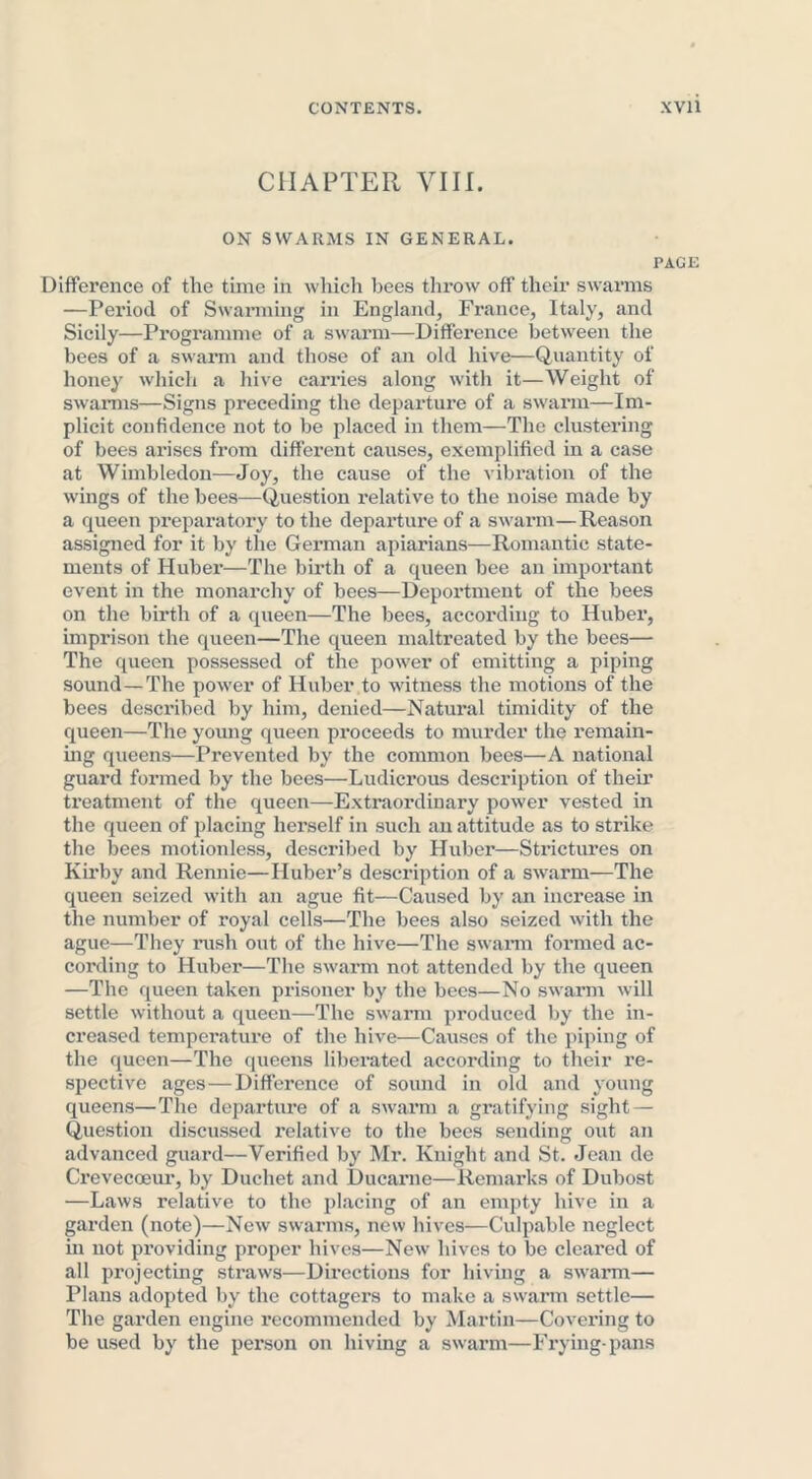 CHAPTER VIII. ON SWARMS IN GENERAL. PAGE Difference of the time in which bees throw off their swarms —Period of Swarming in England, France, Italy, and Sicily—Programme of a swarm—Difference between the bees of a swarm and those of an old hive—Quantity of honey which a hive carries along with it—Weight of swarms—Signs preceding the departure of a swarm—Im- plicit confidence not to be placed in them—The clustering of bees arises from different causes, exemplified in a case at Wimbledon—Joy, the cause of the vibration of the wings of the bees—Question relative to the noise made by a queen preparatory to the departure of a swarm—Reason assigned for it by the German apiarians—Romantic state- ments of Hubei’—The birth of a queen bee an important event in the monarchy of bees—Deportment of the bees on the birth of a queen—The bees, according to Huber, imprison the queen—The queen maltreated by the bees— The queen possessed of the power of emitting a piping sound—The power of Huber to witness the motions of the bees described by him, denied—Natural timidity of the queen—The young queen proceeds to murder the remain- ing queens—Prevented by the common bees—A national guard formed by the bees—Ludicrous description of their treatment of the queen—Extraordinary power vested in the queen of placing herself in such an attitude as to strike the bees motionless, described by Huber—Strictures on Kirby and Rennie—Huber’s description of a swarm—The queen seized with an ague fit—Caused by an increase in the number of royal cells—The bees also seized with the ague—They rush out of the hive—The swarm formed ac- cording to Huber—The swarm not attended by the queen —The queen taken prisoner by the bees—No swarm will settle without a queen—The swarm produced by the in- creased temperature of the hive—Causes of the piping of the queen—The queens liberated according to their re- spective ages—Difference of sound in old and young queens—The departure of a swarm a gratifying sight— Question discussed relative to the bees sending out an advanced guard—Verified by Mr. Knight and St. Jean de Crevecoeur, by Duchet and Ducarne—Remarks of Dubost —Laws relative to the placing of an empty hive in a garden (note)—New swarms, new hives—Culpable neglect in not providing proper hives—New hives to be cleared of all projecting straws—Directions for hiving a swarm— Plans adopted by the cottagers to make a swarm settle— The garden engine recommended by Martin—Covering to be used by the person on hiving a swarm—Frying-pans