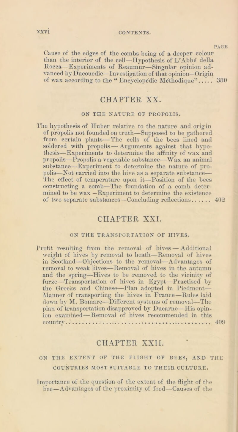 PAGE Cause of the edges of the combs being of a deeper colour than the interior of the cell—Hypothesis of L’Abbe' della Rocca—Experiments of Reaumur—Singular opinion ad- vanced by Ducouedic— Investigation of that opinion—Origin of wax according to the “Encyclopedic Methodique” 380 CHAPTER XX. ON THE NATURE OF PROPOLIS. The hypothesis of Huber relative to the nature and origin of propolis not founded on truth—Supposed to be gathered from certain plants—The cells of the bees lined and soldered with propolis — Arguments against that hypo- thesis—Experiments to determine the affinity of wax and propolis—Propolis a vegetable substance—Wax an animal substance—Experiment to determine the nature of pro- polis—Not carried into the hive as a separate substance— The effect of temperature upon it—Position of the bees constructing a comb—The foundation of a comb deter- mined to be wax —Experiment to determine the existence of two separate substances—Concluding reflections 402 CHAPTER XXI. ON THE TRANSPORTATION OF HIVES. Profit resulting from the removal of hives — Additional weight of hives by removal to heath—Removal of hives in Scotland—Objections to the removal—Advantages of removal to weak hives—Removal of hives in the autumn and the spring—Hives to be removed to the vicinity of furze—Transportation of hives in Egypt—Practised by the Greeks and Chinese—Plan adopted in Piedmont— Manner of transporting the hives in France—Rules laid down by M. Bomare—Different systems of removal—The plan of transportation disapproved by Ducarne—His opin- ion examined—Removal of hives recommended in this country 409 CHAPTER XXII. ON THE EXTENT OF THE FLIGHT OF REES, AND THE COUNTRIES MOST SUITABLE TO THEIR CULTURE. Importance of the question of the extent of the flight of the bee—Advantages of the proximity of food—Causes of the