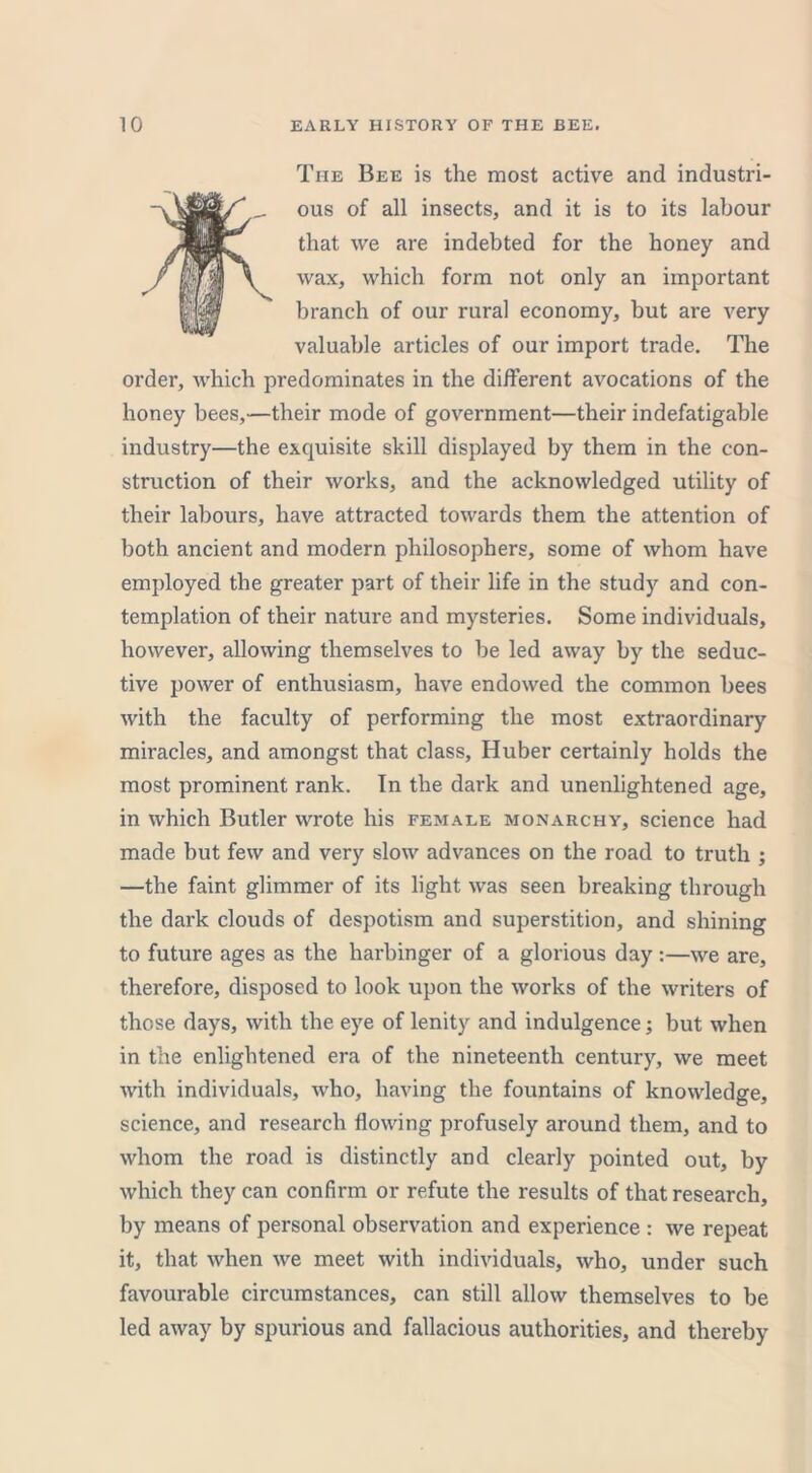 The Bee is the most active and industri- ous of all insects, and it is to its labour that we are indebted for the honey and wax, which form not only an important branch of our rural economy, but are very valuable articles of our import trade. The order, which predominates in the different avocations of the honey bees,—their mode of government—their indefatigable industry—the exquisite skill displayed by them in the con- struction of their works, and the acknowledged utility of their labours, have attracted towards them the attention of both ancient and modern philosophers, some of whom have employed the greater part of their life in the study and con- templation of their nature and mysteries. Some individuals, however, allowing themselves to be led away by the seduc- tive power of enthusiasm, have endowed the common bees with the faculty of performing the most extraordinary miracles, and amongst that class, Huber certainly holds the most prominent rank. In the dark and unenlightened age, in which Butler wrote his female monarchy, science had made but few and very slow advances on the road to truth ; —the faint glimmer of its light was seen breaking through the dark clouds of despotism and superstition, and shining to future ages as the harbinger of a glorious day:—we are, therefore, disposed to look upon the works of the writers of those days, with the eye of lenity and indulgence; but when in the enlightened era of the nineteenth century, we meet with individuals, who, having the fountains of knowledge, science, and research flowing profusely around them, and to whom the road is distinctly and clearly pointed out, by which they can confirm or refute the results of that research, by means of personal observation and experience : we repeat it, that when we meet with individuals, who, under such favourable circumstances, can still allow themselves to be led away by spurious and fallacious authorities, and thereby