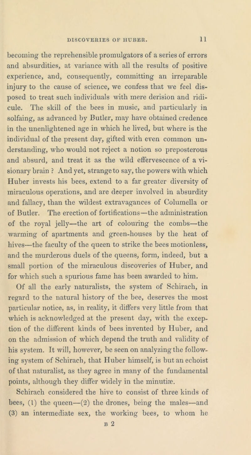 becoming the reprehensible promulgators of a series of errors and absurdities, at variance with all the results of positive experience, and, consequently, committing an irreparable injury to the cause of science, we confess that we feel dis- posed to treat such individuals with mere derision and ridi- cule. The skill of the bees in music, and particularly in solfaing, as advanced by Butler, may have obtained credence in the unenlightened age in which he lived, but where is the individual of the present day, gifted with even common un- derstanding, who would not reject a notion so preposterous and absurd, and treat it as the wild effervescence of a vi- sionary brain ? And yet, strange to say, the powers with which Huber invests his bees, extend to a far greater diversity of miraculous operations, and are deeper involved in absurdity and fallacy, than the wildest extravagances of Columella or of Butler. The erection of fortifications—the administration of the royal jelly—the art of colouring the combs—the warming of apartments and green-houses by the heat of hives—the faculty of the queen to strike the bees motionless, and the murderous duels of the queens, form, indeed, but a small portion of the miraculous discoveries of Huber, and for which such a spurious fame has been awarded to him. Of all the early naturalists, the system of Schirach, in regard to the natural history of the bee, deserves the most particular notice, as, in reality, it differs very little from that which is acknowledged at the present day, with the excep- tion of the different kinds of bees invented by Huber, and on the admission of which depend the truth and validity of his system. It will, however, be seen on analyzing the follow- ing system of Schirach, that Huber himself, is butanechoist of that naturalist, as they agree in many of the fundamental points, although they differ widely in the minutiae. Schirach considered the hive to consist of three kinds of bees, (1) the queen—(2) the drones, being the males—and (3) an intermediate sex, the working bees, to whom he
