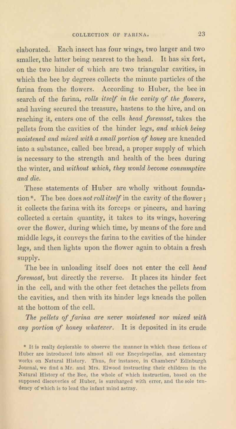 elaborated. Each insect has four wings, two larger and two smaller, the latter being nearest to the head. It has six feet, on the two hinder of which are two triangular cavities, in which the bee by degrees collects the minute particles of the farina from the flowers. According to Huber, the bee in search of the farina, rolls itself in the cavity of the flowers, and having secured the treasure, hastens to the hive, and on reaching it, enters one of the cells head foremost, takes the pellets from the cavities of the hinder legs, and which being moistened and mixed with a small portion of honey are kneaded into a substance, called bee bread, a proper supply of which is necessary to the strength and health of the bees during the winter, and without which, they would become consumptive and die. These statements of Huber are wholly without founda- tion*. The bee does not roll itself in the cavity of the flower; it collects the farina with its forceps or pincers, and having collected a certain quantity, it takes to its wings, hovering over the flower, during which time, by means of the fore and middle legs, it conveys the farina to the cavities of the hinder legs, and then lights upon the flower again to obtain a fresh supply. The bee in unloading itself does not enter the cell head foremost, but directly the reverse. It places its hinder feet in the cell, and with the other feet detaches the pellets from the cavities, and then with its hinder legs kneads the pollen at the bottom of the cell. The pellets of farina are never moistened nor mixed with any portion of honey whatever. It is deposited in its crude * It is really deplorable to observe the manner in which these fictions of Huber are introduced into almost all our Encyclopedias, and elementary works on Natural History. Thus, for instance, in Chambers’ Edinburgh Journal, we find a Mr. and Mrs. Elwood instructing their children in the Natural History of the Bee, the whole of which instruction, based on the supposed discoveries of Huber, is surcharged with error, and the sole ten- dency of which is to lead the infant mind astray.