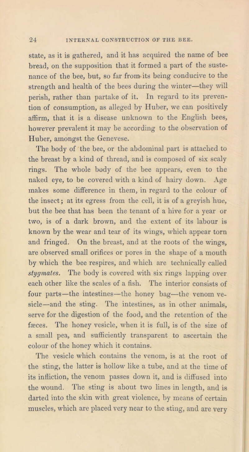 state, as it is gathered, and it has acquired the name of bee bread, on the supposition that it formed a part of the suste- nance of the bee, but, so far from its being conducive to the strength and health of the bees during the winter—they will perish, rather than partake of it. In regard to its preven- tion of consumption, as alleged by Huber, we can positively affirm, that it is a disease unknown to the English bees, however prevalent it may be according to the observation of Huber, amongst the Genevese. The body of the bee, or the abdominal part is attached to the breast by a kind of thread, and is composed of six scaly rings. The whole body of the bee appears, even to the naked eye, to be covered with a kind of hairy down. Age makes some difference in them, in regard to the colour of the insect; at its egress from the cell, it is of a greyish hue, but the bee that has been the tenant of a hive for a year or two, is of a dark brown, and the extent of its labour is known by the wear and tear of its wings, which appear torn and fringed. On the breast, and at the roots of the wings, are observed small orifices or pores in the shape of a mouth by which the bee respires, and which are technically called stygmates. The body is covered with six rings lapping over each other like the scales of a fish. The interior consists of four parts—the intestines—the honey bag—the venom ve- sicle—and the sting. The intestines, as in other animals, serve for the digestion of the food, and the retention of the faeces. The honey vesicle, when it is full, is of the size of a small pea, and sufficiently transparent to ascertain the colour of the honey which it contains. The vesicle which contains the venom, is at the root of the sting, the latter is hollow like a tube, and at the time of its infliction, the venom passes down it, and is diffused into the wound. The sting is about two lines in length, and is darted into the skin with great violence, by means of certain muscles, which are placed very near to the sting, and are very