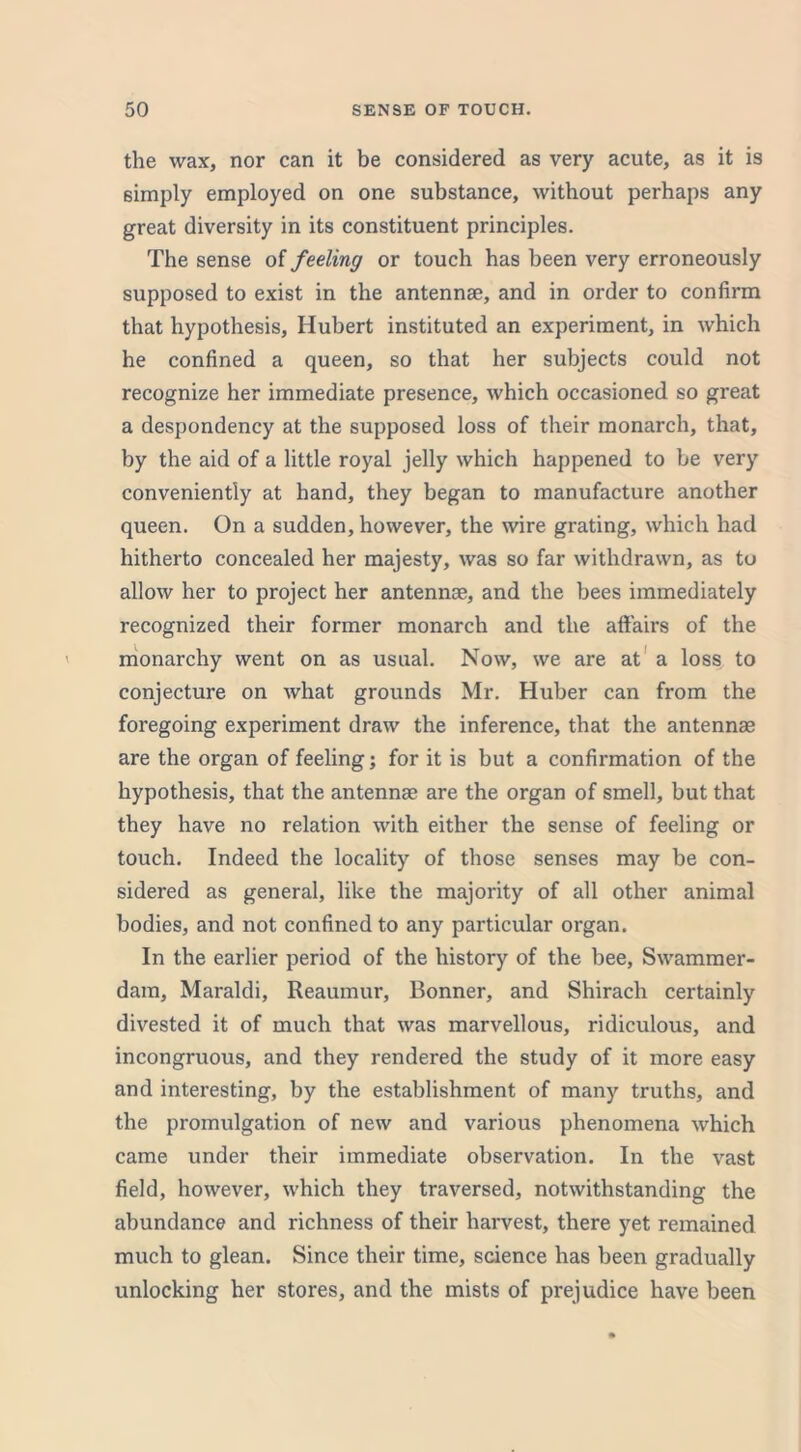 the wax, nor can it be considered as very acute, as it is simply employed on one substance, without perhaps any great diversity in its constituent principles. The sense of feeling or touch has been very erroneously supposed to exist in the antennae, and in order to confirm that hypothesis, Hubert instituted an experiment, in which he confined a queen, so that her subjects could not recognize her immediate presence, which occasioned so great a despondency at the supposed loss of their monarch, that, by the aid of a little royal jelly which happened to he very conveniently at hand, they began to manufacture another queen. On a sudden, however, the wire grating, which had hitherto concealed her majesty, was so far withdrawn, as to allow her to project her antennae, and the bees immediately recognized their former monarch and the affairs of the monarchy went on as usual. Now, we are at a loss to conjecture on what grounds Mr. Huber can from the foregoing experiment draw the inference, that the antennae are the organ of feeling; for it is but a confirmation of the hypothesis, that the antennae are the organ of smell, but that they have no relation with either the sense of feeling or touch. Indeed the locality of those senses may be con- sidered as general, like the majority of all other animal bodies, and not confined to any particular organ. In the earlier period of the history of the bee, Swammer- dam, Maraldi, Reaumur, Bonner, and Shirach certainly divested it of much that was marvellous, ridiculous, and incongruous, and they rendered the study of it more easy and interesting, by the establishment of many truths, and the promulgation of new and various phenomena which came under their immediate observation. In the vast field, however, which they traversed, notwithstanding the abundance and richness of their harvest, there yet remained much to glean. Since their time, science has been gradually unlocking her stores, and the mists of prejudice have been