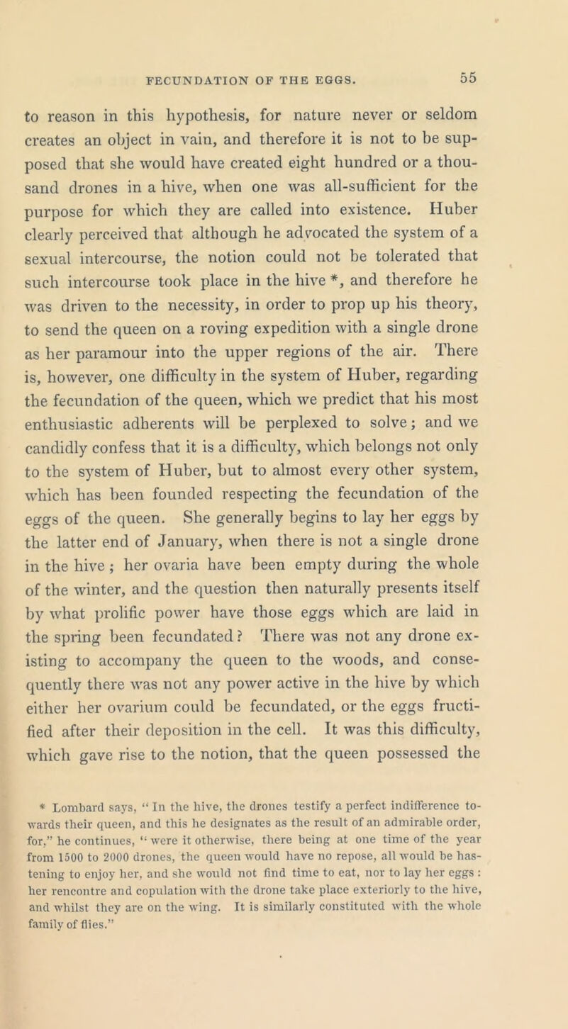 FECUNDATION OF THE EGGS. to reason in this hypothesis, for nature never or seldom creates an object in vain, and therefore it is not to be sup- posed that she would have created eight hundred or a thou- sand drones in a hive, when one was all-sufficient for the purpose for which they are called into existence. Huber clearly perceived that although he advocated the system of a sexual intercourse, the notion could not be tolerated that such intercourse took place in the hive *, and therefore he was driven to the necessity, in order to prop up his theory, to send the queen on a roving expedition with a single drone as her paramour into the upper regions of the air. There is, however, one difficulty in the system of Huber, regarding the fecundation of the queen, which we predict that his most enthusiastic adherents will be perplexed to solve; and we candidly confess that it is a difficulty, which belongs not only to the system of Huber, but to almost every other system, which has been founded respecting the fecundation of the eggs of the queen. She generally begins to lay her eggs by the latter end of January, when there is not a single drone in the hive ; her ovaria have been empty during the whole of the winter, and the question then naturally presents itself by what prolific power have those eggs which are laid in the spring been fecundated ? There was not any drone ex- isting to accompany the queen to the woods, and conse- quently there was not any power active in the hive by which either her ovarium could be fecundated, or the eggs fructi- fied after their deposition in the cell. It was this difficulty, which gave rise to the notion, that the queen possessed the * Lombard says, “ In the hive, the drones testify a perfect indifference to- wards their queen, and this he designates as the result of an admirable order, for,” he continues, “ were it otherwise, there being at one time of the year from 1500 to 2000 drones, the queen would have no repose, all would be has- tening to enjoy her, and she would not find time to eat, nor to lay her eggs : her rencontre and copulation with the drone take place exteriorly to the hive, and whilst they are on the wing. It is similarly constituted with the whole family of flies.”