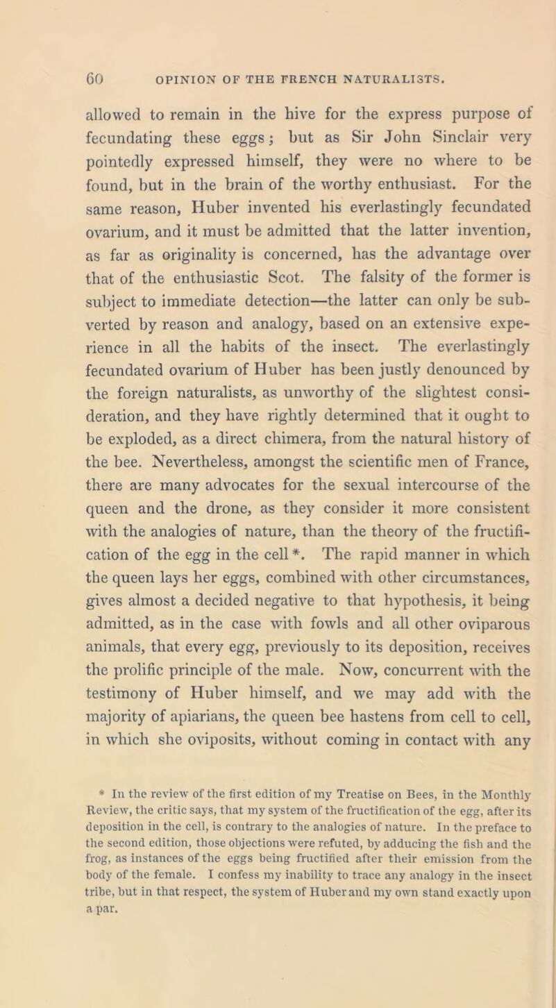 allowed to remain in the hive for the express purpose of fecundating these eggs; but as Sir John Sinclair very pointedly expressed himself, they were no where to be found, but in the brain of the worthy enthusiast. For the same reason, Huber invented his everlastingly fecundated ovarium, and it must be admitted that the latter invention, as far as originality is concerned, has the advantage over that of the enthusiastic Scot. The falsity of the former is subject to immediate detection—the latter can only be sub- verted by reason and analogy, based on an extensive expe- rience in all the habits of the insect. The everlastingly fecundated ovarium of H uber has been justly denounced by the foreign naturalists, as unworthy of the slightest consi- deration, and they have rightly determined that it ought to be exploded, as a direct chimera, from the natural history of the bee. Nevertheless, amongst the scientific men of France, there are many advocates for the sexual intercourse of the queen and the drone, as they consider it more consistent with the analogies of nature, than the theory of the fructifi- cation of the egg in the cell *. The rapid manner in which the queen lays her eggs, combined with other circumstances, gives almost a decided negative to that hypothesis, it being admitted, as in the case with fowls and all other oviparous animals, that every egg, previously to its deposition, receives the prolific principle of the male. Now, concurrent with the testimony of Huber himself, and we may add with the majority of apiarians, the queen bee hastens from cell to cell, in which she oviposits, without coming in contact with any * In the review of the first edition of my Treatise on Bees, in the Monthly Review, the critic says, that my system of the fructification of the egg, after its deposition in the cell, is contrary to the analogies of nature. In the preface to the second edition, those objections were refuted, by adducing the fish and the frog, as instances of the eggs being fructified after their emission from the body of the female. I confess my inability to trace any analogy in the insect tribe, but in that respect, the system of Huber and my own stand exactly upon a par.