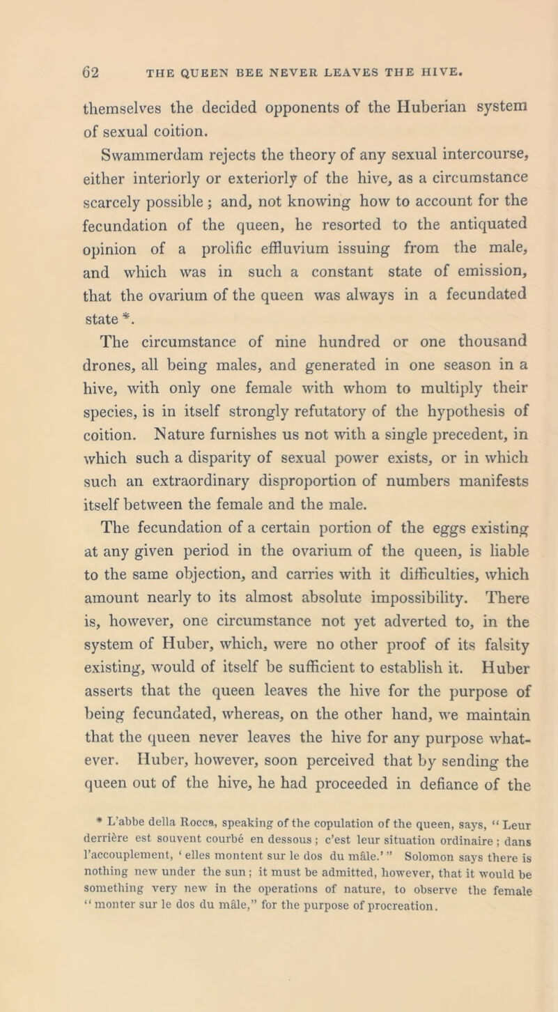 themselves the decided opponents of the Huberian system of sexual coition. Swammerdam rejects the theory of any sexual intercourse, either interiorly or exteriorly of the hive, as a circumstance scarcely possible; and, not knowing how to account for the fecundation of the queen, he resorted to the antiquated opinion of a prolific effluvium issuing from the male, and which was in such a constant state of emission, that the ovarium of the queen was always in a fecundated state *. The circumstance of nine hundred or one thousand drones, all being males, and generated in one season in a hive, with only one female with whom to multiply their species, is in itself strongly refutatory of the hypothesis of coition. Nature furnishes us not with a single precedent, in which such a disparity of sexual power exists, or in which such an extraordinary disproportion of numbers manifests itself between the female and the male. The fecundation of a certain portion of the eggs existing at any given period in the ovarium of the queen, is liable to the same objection, and carries with it difficulties, which amount nearly to its almost absolute impossibility. There is, however, one circumstance not yet adverted to, in the system of Huber, which, were no other proof of its falsity existing, would of itself be sufficient to establish it. Huber asserts that the queen leaves the hive for the purpose of being fecundated, whereas, on the other hand, we maintain that the queen never leaves the hive for any purpose what- ever. Huber, however, soon perceived that by sending the queen out of the hive, he had proceeded in defiance of the * L’abbe della Rocca, speaking of the copulation of the queen, says, “ Leur derri&re est souvent courbe en dessous ; c’est leur situation ordinaire; dans l’accouplement, ‘ elles montent sur le dos du male.’ ” Solomon says there is nothing new under the sun; it must be admitted, lio-wever, that it would be something very new in the operations of nature, to observe the female “ monter sur le dos du male,” for the purpose of procreation.