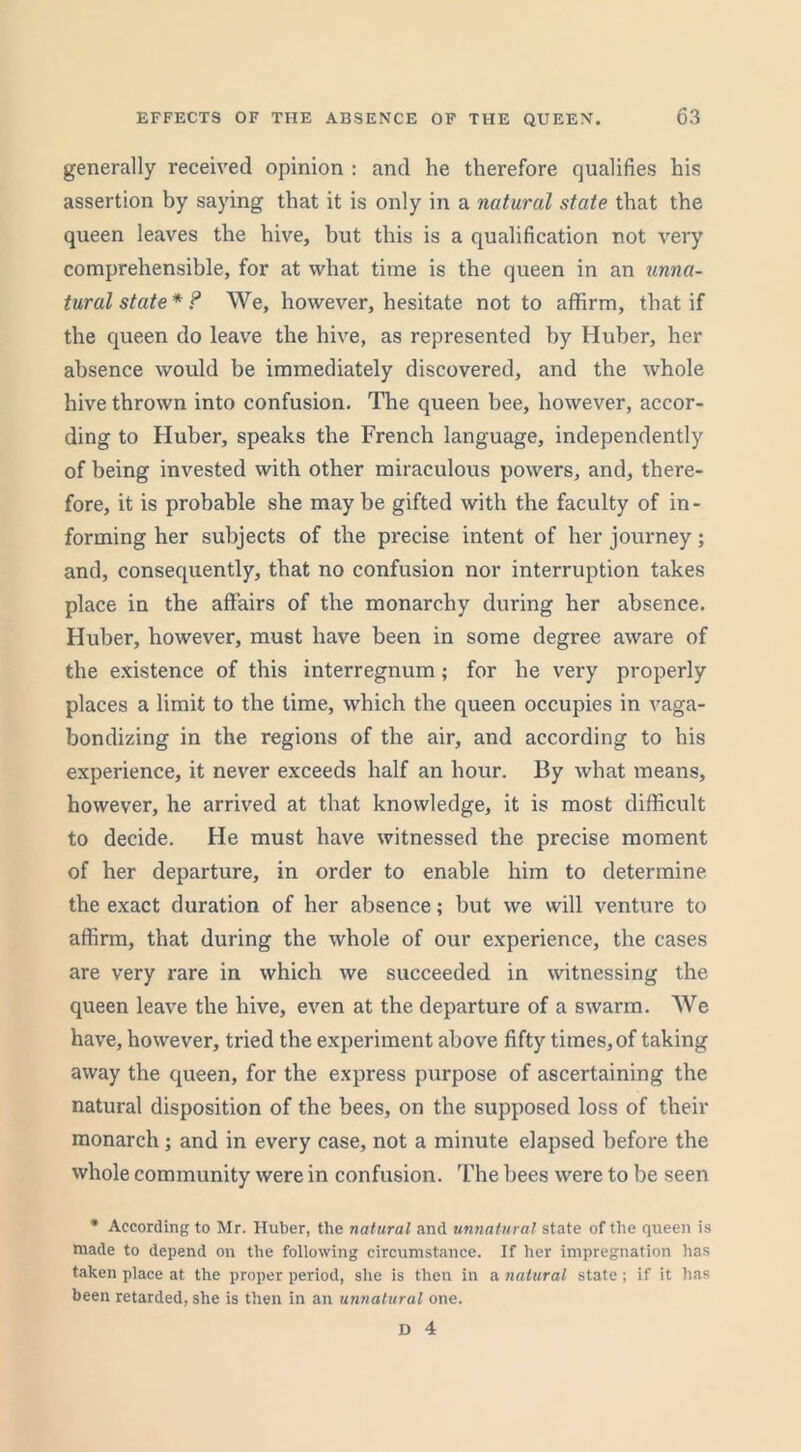 generally received opinion : and he therefore qualifies his assertion by saying that it is only in a natural state that the queen leaves the hive, but this is a qualification not very comprehensible, for at what time is the queen in an unna- tural state* ? We, however, hesitate not to affirm, that if the queen do leave the hive, as represented by Huber, her absence would be immediately discovered, and the whole hive thrown into confusion. The queen bee, however, accor- ding to Huber, speaks the French language, independently of being invested with other miraculous powers, and, there- fore, it is probable she may be gifted with the faculty of in- forming her subjects of the precise intent of her journey; and, consequently, that no confusion nor interruption takes place in the affairs of the monarchy during her absence. Huber, however, must have been in some degree aware of the existence of this interregnum; for he very properly places a limit to the time, which the queen occupies in vaga- bondizing in the regions of the air, and according to his experience, it never exceeds half an hour. By what means, however, he arrived at that knowledge, it is most difficult to decide. He must have witnessed the precise moment of her departure, in order to enable him to determine the exact duration of her absence; but we will venture to affirm, that during the whole of our experience, the cases are very rare in which we succeeded in witnessing the queen leave the hive, even at the departure of a swarm. We have, however, tried the experiment above fifty times, of taking away the queen, for the express purpose of ascertaining the natural disposition of the bees, on the supposed loss of their monarch; and in every case, not a minute elapsed before the whole community were in confusion. The bees were to be seen * According to Mr. Huber, the natural and unnatural state of the queen is made to depend on the following circumstance. If her impregnation has taken place at the proper period, she is then in a natural state; if it has been retarded, she is then in an unnatural one.