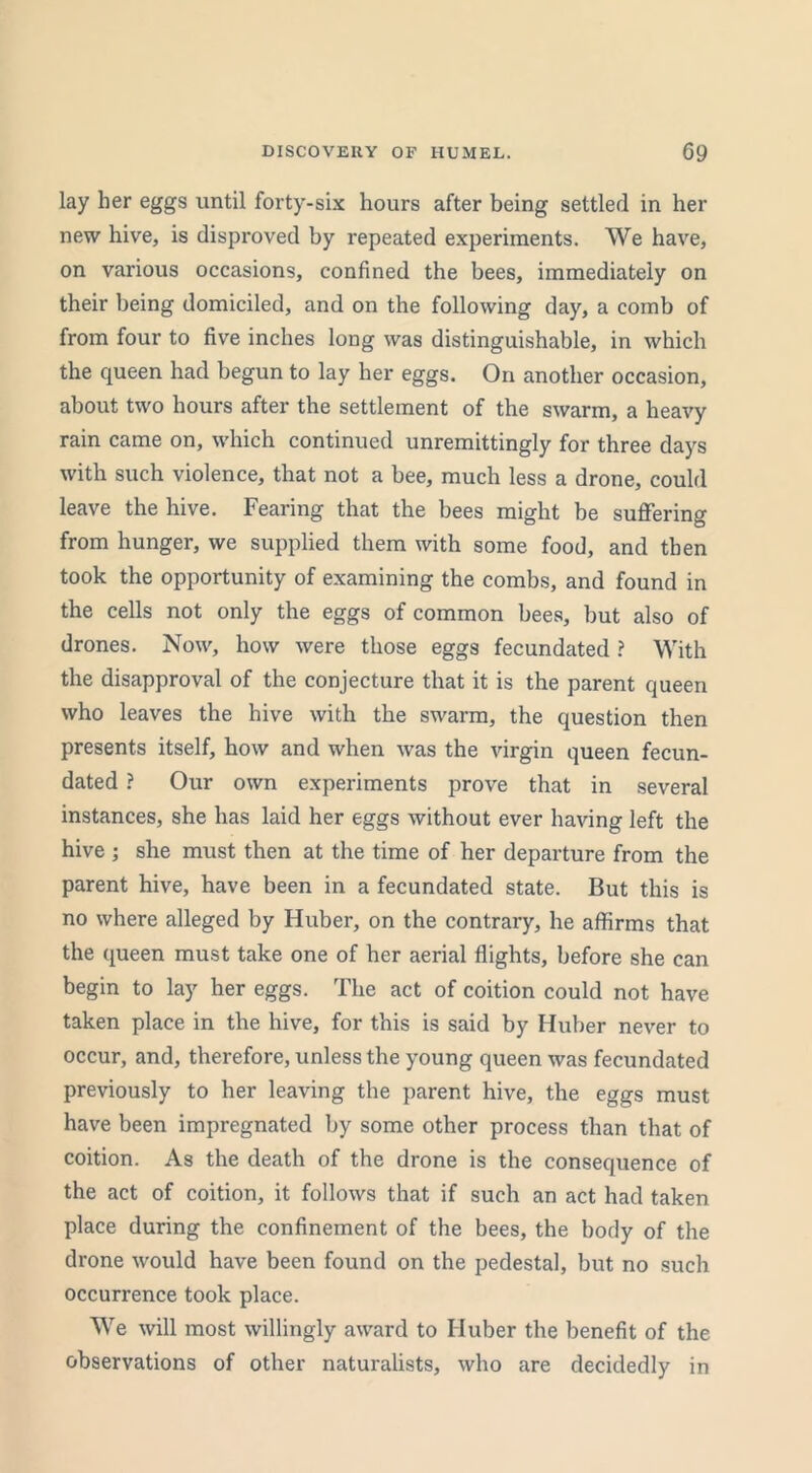 lay her eggs until forty-six hours after being settled in her new hive, is disproved by repeated experiments. We have, on various occasions, confined the bees, immediately on their being domiciled, and on the following day, a comb of from four to five inches long was distinguishable, in which the queen had begun to lay her eggs. On another occasion, about two hours after the settlement of the swarm, a heavy rain came on, which continued unremittingly for three days with such violence, that not a bee, much less a drone, could leave the hive. Fearing that the bees might be suffering from hunger, we supplied them with some food, and then took the opportunity of examining the combs, and found in the cells not only the eggs of common bees, but also of drones. Now, how were those eggs fecundated ? With the disapproval of the conjecture that it is the parent queen who leaves the hive with the swarm, the question then presents itself, how and when was the virgin queen fecun- dated ? Our own experiments prove that in several instances, she has laid her eggs without ever having left the hive ; she must then at the time of her departure from the parent hive, have been in a fecundated state. But this is no where alleged by Huber, on the contrary, he affirms that the queen must take one of her aerial flights, before she can begin to lay her eggs. The act of coition could not have taken place in the hive, for this is said by Huber never to occur, and, therefore, unless the young queen was fecundated previously to her leaving the parent hive, the eggs must have been impregnated by some other process than that of coition. As the death of the drone is the consequence of the act of coition, it follows that if such an act had taken place during the confinement of the bees, the body of the drone would have been found on the pedestal, but no such occurrence took place. We will most willingly award to Huber the benefit of the observations of other naturalists, who are decidedly in