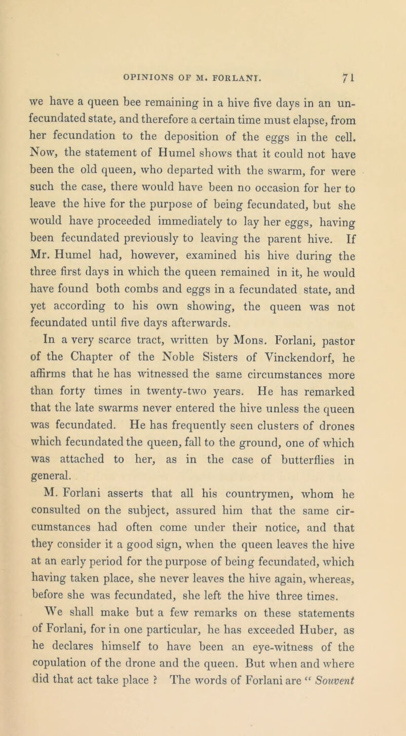 we have a queen bee remaining in a hive five days in an un- fecundated state, and therefore a certain time must elapse, from her fecundation to the deposition of the eggs in the cell. Now, the statement of Humel shows that it could not have been the old queen, who departed with the swarm, for were such the case, there would have been no occasion for her to leave the hive for the purpose of being fecundated, but she would have proceeded immediately to lay her eggs, having been fecundated previously to leaving the parent hive. If Mr. Humel had, however, examined his hive during the three first days in which the queen remained in it, he would have found both combs and eggs in a fecundated state, and yet according to his own showing, the queen was not fecundated until five days afterwards. In a very scarce tract, written by Mons. Forlani, pastor of the Chapter of the Noble Sisters of Vinckendorf, he affirms that he has witnessed the same circumstances more than forty times in twenty-two years. He has remarked that the late swarms never entered the hive unless the queen was fecundated. He has frequently seen clusters of drones which fecundated the queen, fall to the ground, one of which was attached to her, as in the case of butterflies in general. M. Forlani asserts that all his countrymen, whom he consulted on the subject, assured him that the same cir- cumstances had often come under their notice, and that they consider it a good sign, when the queen leaves the hive at an early period for the purpose of being fecundated, which having taken place, she never leaves the hive again, whereas, before she was fecundated, she left the hive three times. We shall make but a few remarks on these statements of Forlani, for in one particular, he has exceeded Huber, as he declares himself to have been an eye-witness of the copulation of the drone and the queen. But when and where did that act take place ? The words of Forlani are “ Souvent