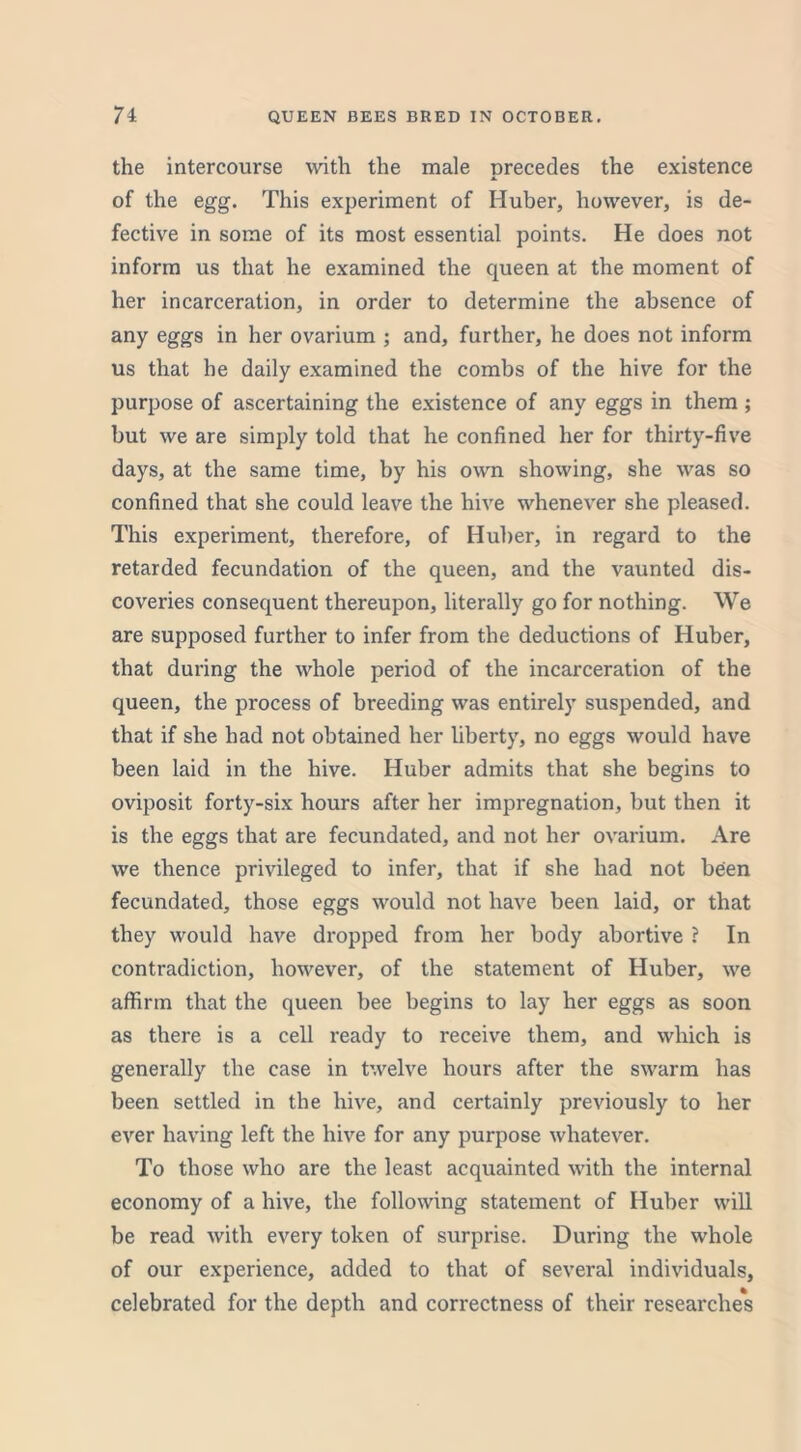 the intercourse with the male precedes the existence of the egg. This experiment of Huber, however, is de- fective in some of its most essential points. He does not inform us that he examined the queen at the moment of her incarceration, in order to determine the absence of any eggs in her ovarium ; and, further, he does not inform us that he daily examined the combs of the hive for the purpose of ascertaining the existence of any eggs in them ; but we are simply told that he confined her for thirty-five days, at the same time, by his own showing, she was so confined that she could leave the hive whenever she pleased. This experiment, therefore, of Huber, in regard to the retarded fecundation of the queen, and the vaunted dis- coveries consequent thereupon, literally go for nothing. We are supposed further to infer from the deductions of Huber, that during the whole period of the incarceration of the queen, the process of breeding was entirely suspended, and that if she had not obtained her liberty, no eggs would have been laid in the hive. Huber admits that she begins to oviposit forty-six hours after her impregnation, but then it is the eggs that are fecundated, and not her ovarium. Are we thence privileged to infer, that if she had not been fecundated, those eggs would not have been laid, or that they would have dropped from her body abortive ? In contradiction, however, of the statement of Huber, we affirm that the queen bee begins to lay her eggs as soon as there is a cell ready to receive them, and which is generally the case in twelve hours after the swarm has been settled in the hive, and certainly previously to her ever having left the hive for any purpose whatever. To those who are the least acquainted with the internal economy of a hive, the following statement of Huber will be read with every token of surprise. During the whole of our experience, added to that of several individuals, celebrated for the depth and correctness of their researches