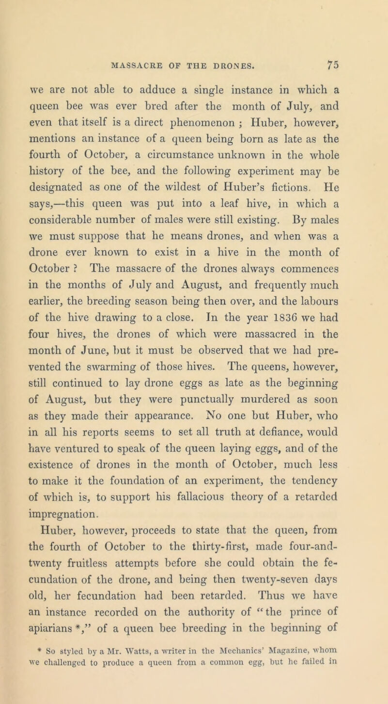 we are not able to adduce a single instance in which a queen bee was ever bred after tbe month of July, and even that itself is a direct phenomenon ; Huber, however, mentions an instance of a queen being born as late as the fourth of October, a circumstance unknown in the whole history of the bee, and the following experiment may be designated as one of the wildest of Huber’s fictions. He says,—this queen was put into a leaf hive, in which a considerable number of males were still existing. By males we must suppose that he means drones, and when was a drone ever known to exist in a hive in the month of October ? The massacre of the drones always commences in the months of J uly and August, and frequently much earlier, the breeding season being then over, and the labours of the hive drawing to a close. In the year 1836 we had four hives, the drones of which were massacred in the month of June, but it must be observed that we had pre- vented the swarming of those hives. The queens, however, still continued to lay drone eggs as late as the beginning of August, but they were punctually murdered as soon as they made their appearance. No one but Huber, who in all his reports seems to set all truth at defiance, would have ventured to speak of the queen laying eggs, and of the existence of drones in the month of October, much less to make it the foundation of an experiment, the tendency of which is, to support his fallacious theory of a retarded impregnation. Huber, however, proceeds to state that the queen, from the fourth of October to the thirty-first, made four-and- twenty fruitless attempts before she could obtain the fe- cundation of the drone, and being then twenty-seven days old, her fecundation had been retarded. Thus we have an instance recorded on the authority of “the prince of apiarians of a queen bee breeding in the beginning of * So styled by a Mr. Watts, a writer in tbe Mechanics’ Magazine, whom we challenged to produce a queen from a common egg, but he failed in