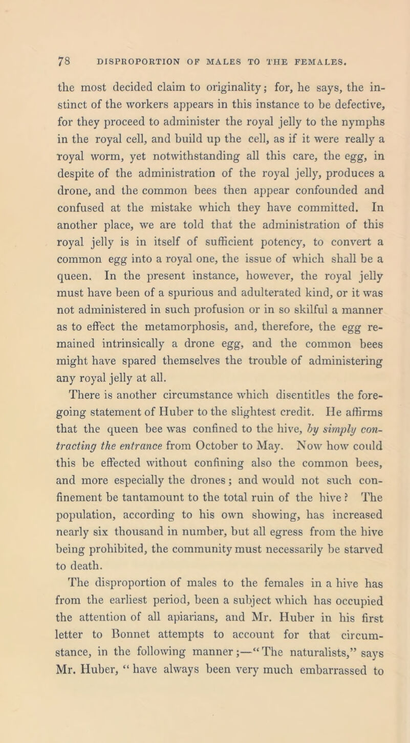 the most decided claim to originality; for, he says, the in- stinct of the workers appears in this instance to be defective, for they proceed to administer the royal jelly to the nymphs in the royal cell, and build up the cell, as if it were really a royal worm, yet notwithstanding all this care, the egg, in despite of the administration of the royal jelly, produces a drone, and the common bees then appear confounded and confused at the mistake which they have committed. In another place, we are told that the administration of this royal jelly is in itself of sufficient potency, to convert a common egg into a royal one, the issue of which shall be a queen. In the present instance, however, the royal jelly must have been of a spurious and adulterated kind, or it was not administered in such profusion or in so skilful a manner as to effect the metamorphosis, and, therefore, the egg re- mained intrinsically a drone egg, and the common bees might have spared themselves the trouble of administering any royal jelly at all. There is another circumstance which disentitles the fore- going statement of Huber to the slightest credit. He affirms that the queen bee was confined to the hive, by simply con- tracting the entrance from October to May. Now how could this be effected without confining also the common bees, and more especially the drones; and would not such con- finement be tantamount to the total ruin of the hive ? The population, according to his own showing, has increased nearly six thousand in number, but all egress from the hive being prohibited, the community must necessarily be starved to death. The disproportion of males to the females in a hive has from the earliest period, been a subject which has occupied the attention of all apiarians, and Mr. Huber in his first letter to Bonnet attempts to account for that circum- stance, in the following manner ;—“ The naturalists,” says Mr. Huber, “ have always been very much embarrassed to