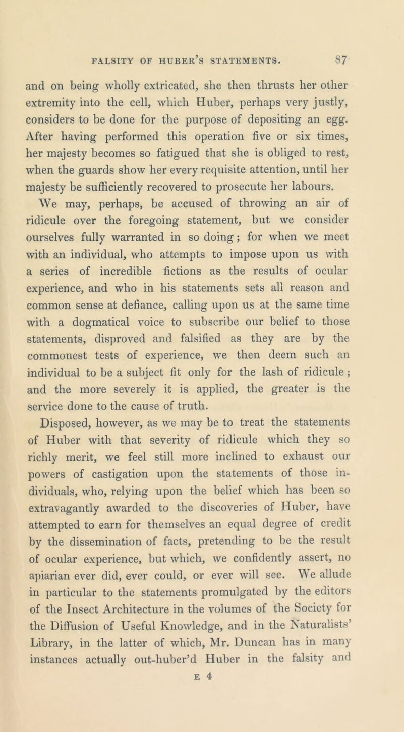 and on being wholly extricated, she then thrusts her other extremity into the cell, which Huber, perhaps very justly, considers to be done for the purpose of depositing an egg. After having performed this operation five or six times, her majesty becomes so fatigued that she is obliged to rest, when the guards show her every requisite attention, until her majesty be sufficiently recovered to prosecute her labours. We may, perhaps, be accused of throwing an air of ridicule over the foregoing statement, but we consider ourselves fully warranted in so doing; for when we meet with an individual, who attempts to impose upon us with a series of incredible fictions as the results of ocular experience, and who in his statements sets all reason and common sense at defiance, calling upon us at the same time with a dogmatical voice to subscribe our belief to those statements, disproved and falsified as they are by the commonest tests of experience, we then deem such an individual to be a subject fit only for the lash of ridicule ; and the more severely it is applied, the greater is the service done to the cause of truth. Disposed, however, as we may be to treat the statements of Huber with that severity of ridicule which they so richly merit, we feel still more inclined to exhaust our powers of castigation upon the statements of those in- dividuals, who, relying upon the belief which has been so extravagantly awarded to the discoveries of Huber, have attempted to earn for themselves an equal degree of credit by the dissemination of facts, pretending to be the result of ocular experience, but which, we confidently assert, no apiarian ever did, ever could, or ever will see. We allude in particular to the statements promulgated by the editors of the Insect Architecture in the volumes of the Society for the Diffusion of Useful Knowledge, and in the Naturalists’ Library, in the latter of which, Mr. Duncan has in many instances actually out-huber’d Huber in the falsity and
