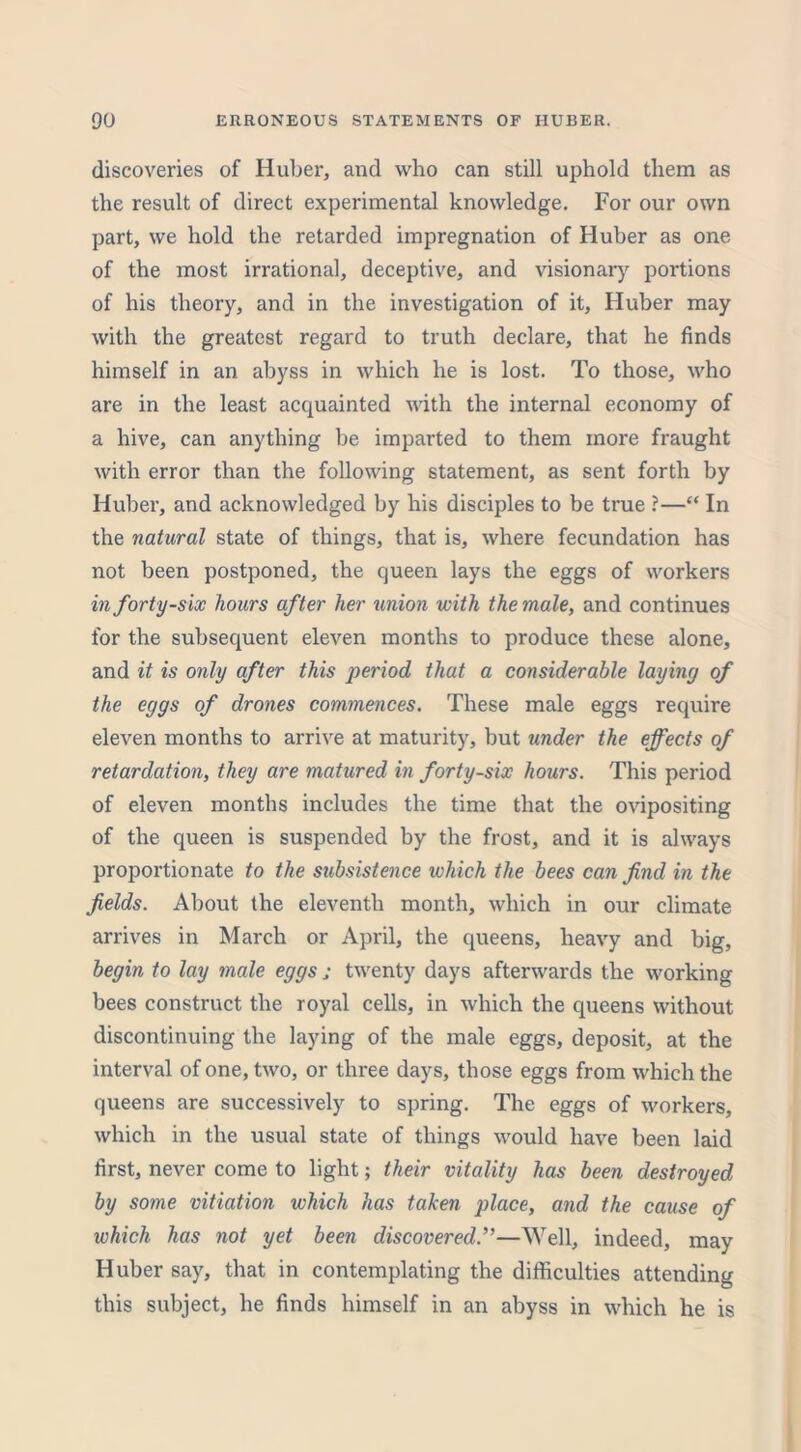 discoveries of Huber, and who can still uphold them as the result of direct experimental knowledge. For our own part, we hold the retarded impregnation of Huber as one of the most irrational, deceptive, and visionary portions of his theory, and in the investigation of it, Huber may with the greatest regard to truth declare, that he finds himself in an abyss in which he is lost. To those, who are in the least acquainted with the internal economy of a hive, can anything be imparted to them more fraught with error than the following statement, as sent forth by Huber, and acknowledged by his disciples to be true ?—“ In the natural state of things, that is, where fecundation has not been postponed, the queen lays the eggs of workers in forty-six hours after her union with the male, and continues for the subsequent eleven months to produce these alone, and it is only after this period that a considerable laying of the eggs of drones commences. These male eggs require eleven months to arrive at maturity, but under the effects of retardation, they are matured in forty-six hours. This period of eleven months includes the time that the ovipositing of the queen is suspended by the frost, and it is always proportionate to the subsistence which the bees can find in the fields. About the eleventh month, which in our climate arrives in March or April, the queens, heavy and big, begin to lay male eggs ; twenty days afterwards the working bees construct the royal cells, in which the queens without discontinuing the laying of the male eggs, deposit, at the interval of one, two, or three days, those eggs from which the queens are successively to spring. The eggs of workers, which in the usual state of things would have been laid first, never come to light; their vitality has been destroyed by some vitiation which has taken place, and the cause of which has not yet been discovered.”—Well, indeed, may Huber say, that in contemplating the difficulties attending this subject, he finds himself in an abyss in which he is