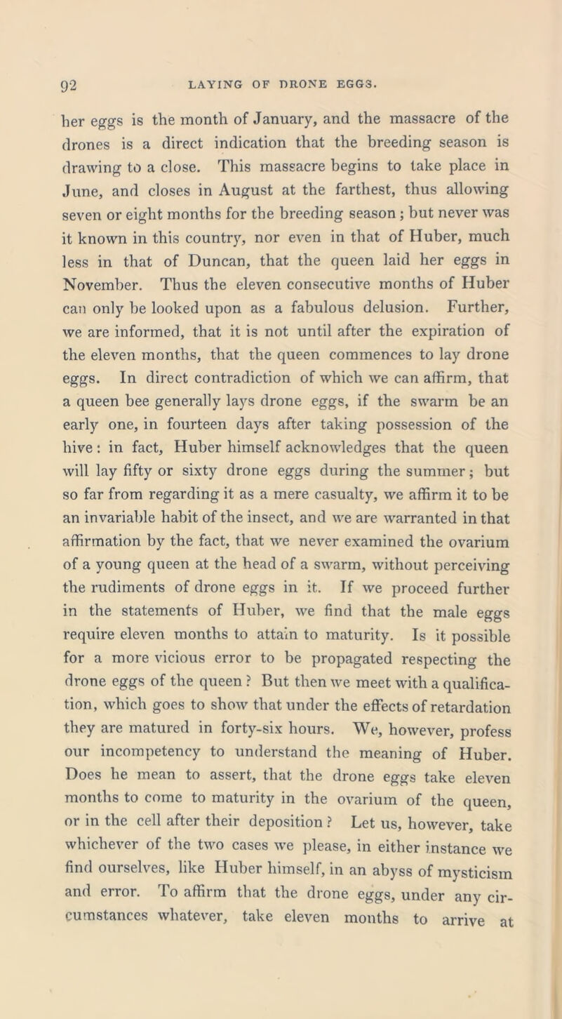 her eggs is the month of January, and the massacre of the drones is a direct indication that the breeding season is drawing to a close. This massacre begins to take place in June, and closes in August at the farthest, thus allowing seven or eight months for the breeding season ; but never was it known in this country, nor even in that of Huber, much less in that of Duncan, that the queen laid her eggs in November. Thus the eleven consecutive months of Huber can only be looked upon as a fabulous delusion. Further, we are informed, that it is not until after the expiration of the eleven months, that the queen commences to lay drone eggs. In direct contradiction of which we can affirm, that a queen bee generally lays drone eggs, if the swarm be an early one, in fourteen days after taking possession of the hive: in fact, Huber himself acknowledges that the queen will lay fifty or sixty drone eggs during the summer; but so far from regarding it as a mere casualty, we affirm it to be an invariable habit of the insect, and we are warranted in that affirmation by the fact, that we never examined the ovarium of a young queen at the head of a swarm, without perceiving the rudiments of drone eggs in it. If we proceed further in the statements of Huber, we find that the male eggs require eleven months to attain to maturity. Is it possible for a more vicious error to be propagated respecting the drone eggs of the queen ? But then we meet with a qualifica- tion, which goes to show that under the effects of retardation they are matured in forty-six hours. We, however, profess our incompetency to understand the meaning of Huber. Does he mean to assert, that the drone eggs take eleven months to come to maturity in the ovarium of the queen, or in the cell after their deposition ? Let us, however, take whichever of the two cases we please, in either instance we find ourselves, like Huber himself, in an abyss of mysticism and error. To affirm that the drone eggs, under any cir- cumstances whatever, take eleven months to arrive at
