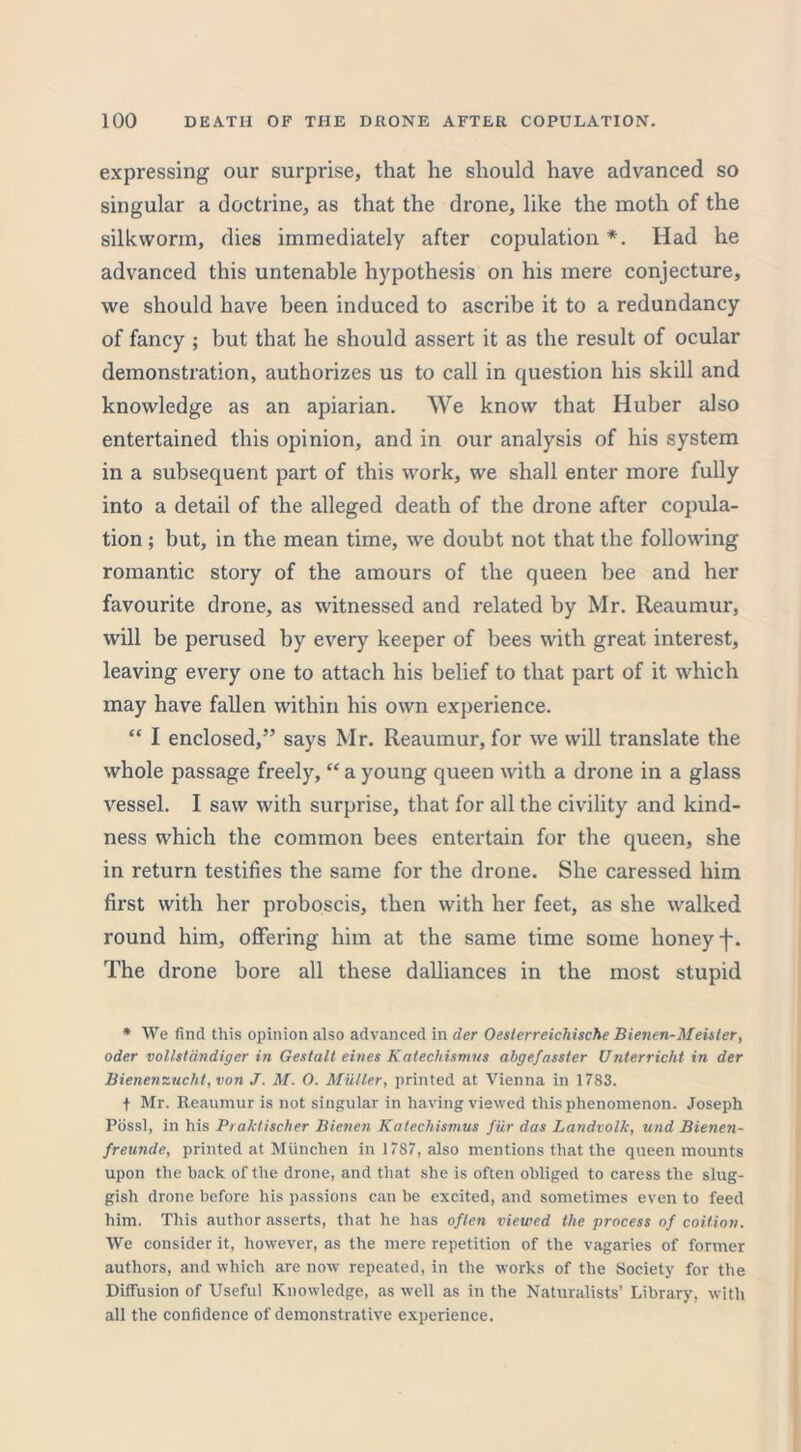 expressing our surprise, that he should have advanced so singular a doctrine, as that the drone, like the moth of the silkworm, dies immediately after copulation*. Had he advanced this untenable hypothesis on his mere conjecture, we should have been induced to ascribe it to a redundancy of fancy ; but that he should assert it as the result of ocular demonstration, authorizes us to call in question his skill and knowledge as an apiarian. We know that Huber also entertained this opinion, and in our analysis of his system in a subsequent part of this work, we shall enter more fully into a detail of the alleged death of the drone after copula- tion ; but, in the mean time, we doubt not that the following romantic story of the amours of the queen bee and her favourite drone, as witnessed and related by Mr. Reaumur, will be perused by every keeper of bees with great interest, leaving every one to attach his belief to that part of it which may have fallen within his own experience. “ I enclosed,” says Mr. Reaumur, for we will translate the whole passage freely, “ a young queen with a drone in a glass vessel. I saw with surprise, that for all the civility and kind- ness which the common bees entertain for the queen, she in return testifies the same for the drone. She caressed him first with her proboscis, then with her feet, as she walked round him, offering him at the same time some honey j-. The drone bore all these dalliances in the most stupid * We find this opinion also advanced in der Oeslerreichische Bienen-Meisler, Oder vollstdndigcr in Gestalt eines Katechismus abgefasster Unterrichtin der Bienenzucht, von J. M. O. Muller, printed at Vienna in 1783. t Mr. Reaumur is not singular in having viewed this phenomenon. Joseph Pdssl, in his Praktischer Bienen Katechismus fur das LandvolJc, und Bienen- freunde, printed at Miinclien in 1787, also mentions that the queen mounts upon the hack of the drone, and that she is often obliged to caress the slug- gish drone before his passions can be excited, and sometimes even to feed him. This author asserts, that he has often viewed the process of coition. We consider it, however, as the mere repetition of the vagaries of former authors, and which are now repeated, in the works of the Society for the Diffusion of Useful Knowledge, as well as in the Naturalists’ Library, with all the confidence of demonstrative experience.