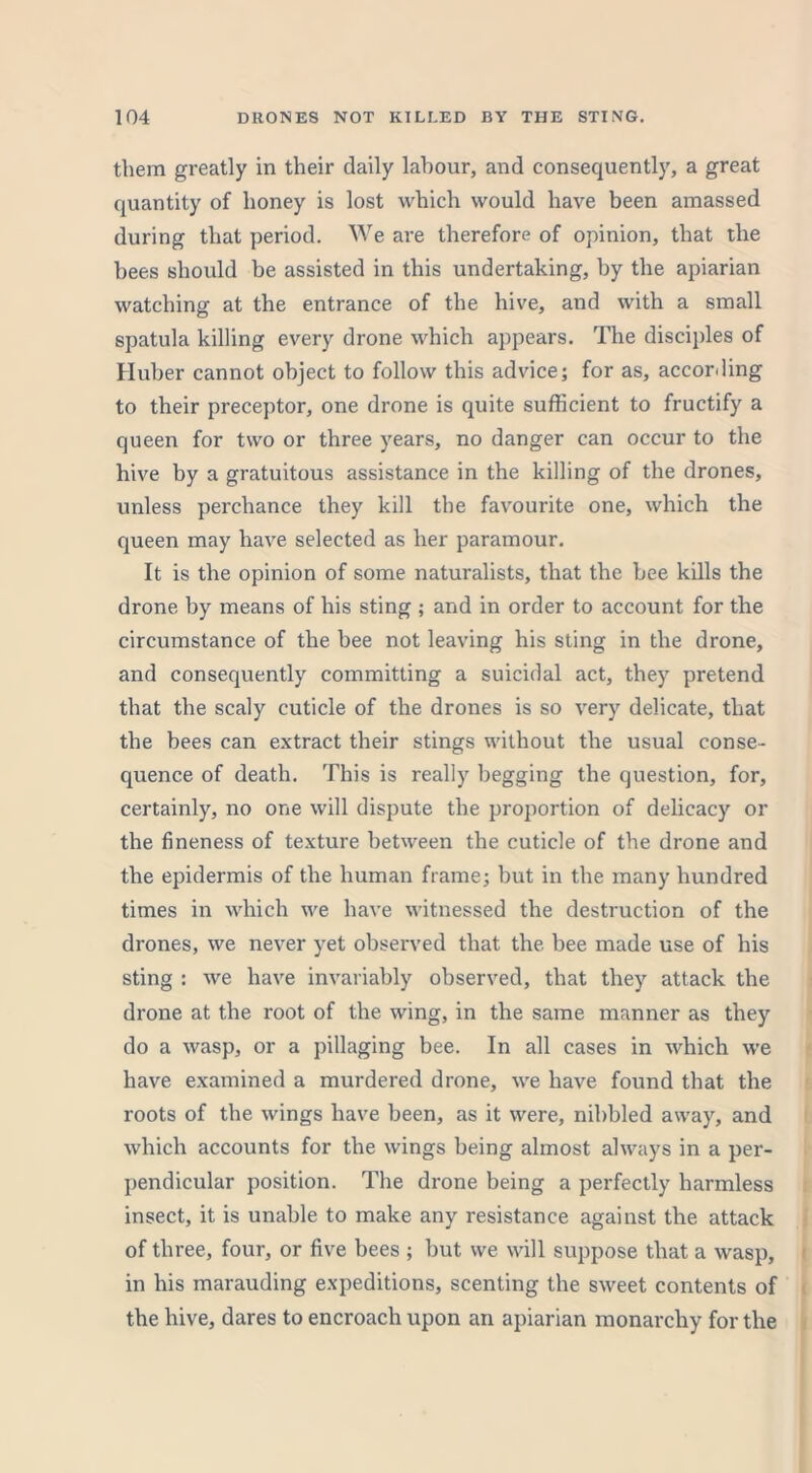 them greatly in their daily labour, and consequently, a great quantity of honey is lost which would have been amassed during that period. We are therefore of opinion, that the bees should be assisted in this undertaking, by the apiarian watching at the entrance of the hive, and with a small spatula killing every drone which appears. The disciples of Huber cannot object to follow this advice; for as, according to their preceptor, one drone is quite sufficient to fructify a queen for two or three years, no danger can occur to the hive by a gratuitous assistance in the killing of the drones, unless perchance they kill the favourite one, which the queen may have selected as her paramour. It is the opinion of some naturalists, that the bee kills the drone by means of his sting ; and in order to account for the circumstance of the bee not leaving his sting in the drone, and consequently committing a suicidal act, they pretend that the scaly cuticle of the drones is so very delicate, that the bees can extract their stings without the usual conse- quence of death. This is really begging the question, for, certainly, no one will dispute the proportion of delicacy or the fineness of texture between the cuticle of the drone and the epidermis of the human frame; but in the many hundred times in which we have witnessed the destruction of the drones, we never yet observed that the bee made use of his sting : we have invariably observed, that they attack the drone at the root of the wing, in the same manner as they do a wasp, or a pillaging bee. In all cases in which we have examined a murdered drone, we have found that the roots of the wings have been, as it were, nibbled away, and which accounts for the wings being almost always in a per- pendicular position. The drone being a perfectly harmless insect, it is unable to make any resistance against the attack of three, four, or five bees ; but we will suppose that a wasp, in his marauding expeditions, scenting the sweet contents of the hive, dares to encroach upon an apiarian monarchy for the