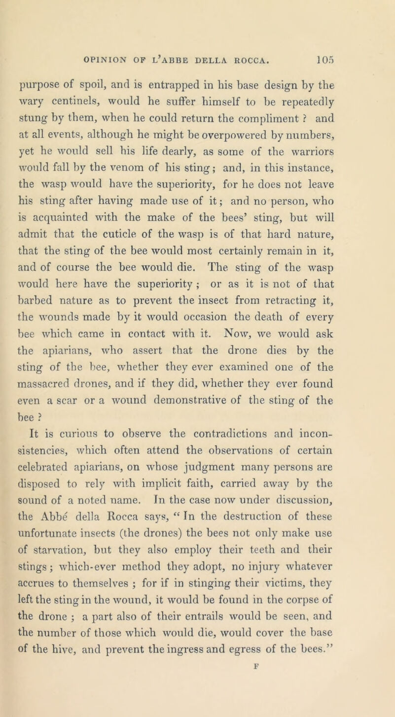 purpose of spoil, and is entrapped in his base design by the wary centinels, would be suffer himself to be repeatedly stung by them, when be could return the compliment ? and at all events, although he might be overpowered by numbers, yet be would sell bis life dearly, as some of the warriors would fall by the venom of bis sting; and, in this instance, the wasp would have the superiority, for he does not leave his sting after having made use of it; and no person, who is acquainted with the make of the bees’ sting, but will admit that the cuticle of the wasp is of that hard nature, that the sting of the bee would most certainly remain in it, and of course the bee would die. The sting of the wasp would here have the superiority ; or as it is not of that barbed nature as to prevent the insect from retracting it, the wounds made by it would occasion the death of every bee which came in contact with it. Now, we would ask the apiarians, who assert that the drone dies by the sting of the bee, whether they ever examined one of the massacred drones, and if they did, whether they ever found even a scar or a wound demonstrative of the sting of the bee ? It is curious to observe the contradictions and incon- sistencies, which often attend the observations of certain celebrated apiarians, on whose judgment many persons are disposed to rely with implicit faith, carried away by the sound of a noted name. In the case now under discussion, the Abbe della Rocca says, “ In the destruction of these unfortunate insects (the drones) the bees not only make use of starvation, but they also employ their teeth and their stings; which-ever method they adopt, no injury whatever accrues to themselves ; for if in stinging their victims, they left the sting in the wound, it would be found in the corpse of the drone ; a part also of their entrails would be seen, and the number of those which would die, would cover the base of the hive, and prevent the ingress and egress of the bees.” F