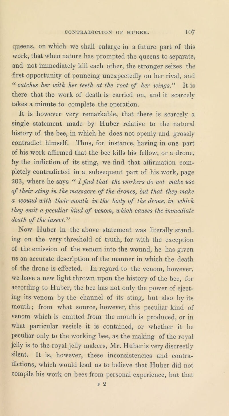 queens, on which we shall enlarge in a future part of this work, that when nature has prompted the queens to separate, and not immediately kill each other, the stronger seizes the first opportunity of pouncing unexpectedly on her rival, and “ catches her with her teeth at the root of her winysIt is there that the work of death is carried on, and it scarcely takes a minute to complete the operation. It is however very remarkable, that there is scarcely a single statement made by Huber relative to the natural history of the bee, in which he does not openly and grossly contradict himself. Thus, for instance, having in one part of his work affirmed that the bee kills his fellow, or a drone, by the infliction of its sting, we find that affirmation com- pletely contradicted in a subsequent part of his work, page 203, where he says “ I find that the workers do not make use of their stiny in the massacre of the drones, but that they make a wound with their mouth in the body of the drone, in which they emit a peculiar kind of venom, which causes the immediate death of the insect Now Huber in the above statement was literally stand- ing on the very threshold of truth, for with the exception of the emission of the venom into the wound, he has given us an accurate description of the manner in which the death of the drone is effected. In regard to the venom, however, we have a new light thrown upon the history of the bee, for according to Huber, the bee has not only the power of eject- ing its venom by the channel of its sting, but also by its mouth; from what source, however, this peculiar kind of venom which is emitted from the mouth is produced, or in what particular vesicle it is contained, or whether it be peculiar only to the working bee, as the making of the royal jelly is to the royal jelly makers, Mr. Huber is very discreetly silent. It is, however, these inconsistencies and contra- dictions, which would lead us to believe that Huber did not compile his work on bees from personal experience, but that