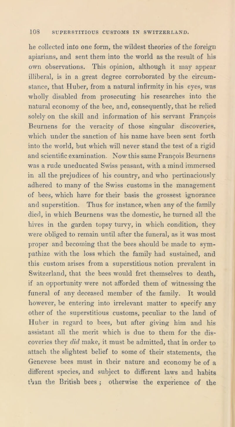 he collected into one form, the wildest theories of the foreign apiarians, and sent them into the world as the result of his own observations. This opinion, although it may appear illiberal, is in a great degree corroborated by the circum- stance, that Huber, from a natural infirmity in his eyes, was wholly disabled from prosecuting his researches into the natural economy of the bee, and, consequently, that he relied solely on the skill and information of his servant Francois Beurnens for the veracity of those singular discoveries, which under the sanction of his name have been sent forth into the world, but which will never stand the test of a rigid and scientific examination. Now this same Francois Beurnens was a rude uneducated Swiss peasant, with a mind immersed in all the prejudices of his country, and who pertinaciously adhered to many of the Swiss customs in the management of bees, which have for their basis the grossest ignorance and superstition. Thus for instance, when any of the family died, in which Beurnens was the domestic, he turned all the hives in the garden topsy turvy, in which condition, they were obliged to remain until after the funeral, as it was most proper and becoming that the bees should be made to sym- pathize with the loss which the family had sustained, and this custom arises from a superstitious notion prevalent in Switzerland, that the bees would fret themselves to death, if an opportunity were not afforded them of witnessing the funeral of any deceased member of the family. It would however, be entering into irrelevant matter to specify any other of the superstitious customs, peculiar to the land of Huber in regard to bees, but after giving him and his assistant all the merit which is due to them for the dis- coveries they did make, it must be admitted, that in order to attach the slightest belief to some of their statements, the Genevese bees must in their nature and economy be of a different species, and subject to different laws and habits than the British bees ; otherwise the experience of the