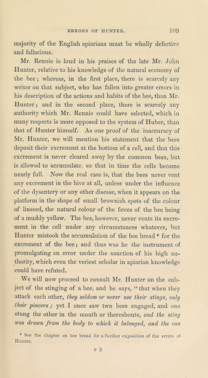 majority of the English apiarians must be wholly defective and fallacious. Mr. Rennie is loud in his praises of the late Mr. John Hunter, relative to his knowledge of the natural economy of the bee; whereas, in the first place, there is scarcely any writer on that subject, who has fallen into greater errors in his description of the actions and habits of the bee, than Mr. Hunter; and in the second place, there is scarcely any authority which Mr. Rennie could have selected, which in many respects is more opposed to the system of Huber, than that of Hunter himself. As one proof of the inaccuracy of Mr. Hunter, we will mention his statement that the bees deposit their excrement at the bottom of a cell, and that this excrement is never cleared away by the common bees, but is allowed to accumulate, so that in time the cells become nearly full. Now the real case is, that the bees never vent any excrement in the hive at all, unless under the influence of the dysentery or any other disease, when it appears on the platform in the shape of small brownish spots of the colour of linseed, the natural colour of the fteces of the bee being of a muddy yellow. The bee, however, never vents its excre- ment in the cell under any circumstances whatever, but Hunter mistook the accumulation of the bee bread * for the excrement of the bee; and thus was he the instrument of promulgating an error under the sanction of his high au- thority, which even the veriest scholar in apiarian knowledge could have refuted. We will now proceed to consult Mr. Hunter on the sub- ject of the stinging of a bee, and he says, “ that when they attack each other, they seldom or never use their stings, only their pincers; yet I once saw two bees engaged, and one stung the other in the mouth or thereabouts, and the sting was drawn from the body to which it belonged, and the one * See the chapter on bee bread for a further exposition of the errors of Hunter.