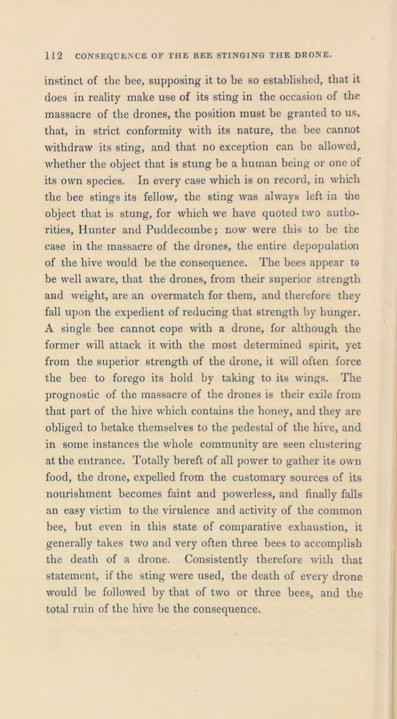 instinct of the bee, supposing it to be so established, that it does in reality make use of its sting in the occasion of the massacre of the drones, the position must be granted to us, that, in strict conformity with its nature, the bee cannot withdraw its sting, and that no exception can be allowed, whether the object that is stung be a human being or one of its own species. In every case which is on record, in which the bee stings its fellow, the sting was always left in the object that is stung, for which we have quoted two autho- rities, Hunter and Puddecombe; now were this to be the case in the massacre of the drones, the entire depopulation of the hive would be the consequence. The bees appear to be well aware, that the drones, from their superior strength and weight, are an overmatch for them, and therefore they fall upon the expedient of reducing that strength by hunger. A single bee cannot cope with a drone, for although the former will attack it with the most determined spirit, yet from the superior strength of the drone, it will often force the bee to forego its hold by taking to its wings. The prognostic of the massacre of the drones is their exile from that part of the hive which contains the honey, and they are obliged to betake themselves to the pedestal of the hive, and in some instances the whole community are seen clustering at the entrance. Totally bereft of all power to gather its own food, the drone, expelled from the customary sources of its nourishment becomes faint and powerless, and finally falls an easy victim to the virulence and activity of the common bee, but even in this state of comparative exhaustion, it generally takes two and very often three bees to accomplish the death of a drone. Consistently therefore with that statement, if the sting were used, the death of every drone would be followed by that of two or three bees, and the total ruin of the hive be the consequence.