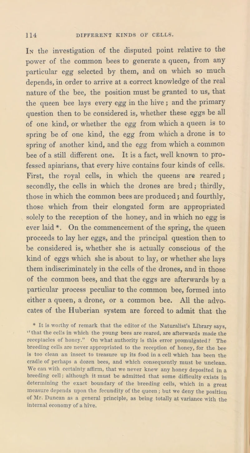 In the investigation of the disputed point relative to the power of the common bees to generate a queen, from any particular egg selected by them, and on which so much depends, in order to arrive at a correct knowledge of the real nature of the bee, the position must be granted to us, that the queen bee lays every egg in the hive; and the primary question then to be considered is, whether these eggs be all of one kind, or whether the egg from which a queen is to spring be of one kind, the egg from which a drone is to spring of another kind, and the egg from which a common bee of a still different one. It is a fact, well known to pro- fessed apiarians, that every hive contains four kinds of cells. First, the royal cells, in which the queens are reared; secondly, the cells in which the drones are bred; thirdly, those in which the common bees are produced; and fourthly, those which from their elongated form are appropriated solely to the reception of the honey, and in which no egg is ever laid *. On the commencement of the spring, the queen proceeds to lay her eggs, and the principal question then to be considered is, whether she is actually conscious of the kind of eggs which she is about to lay, or whether she lays them indiscriminately in the cells of the drones, and in those of the common bees, and that the eggs are afterwards by a particular process peculiar to the common bee, formed into either a queen, a drone, or a common bee. All the advo- cates of the Huberian system are forced to admit that the * It is worthy of remark that the editor of the Naturalist’s Library says, “that the cells in which the young bees are reared, are afterwards made the receptacles of honey.” On what authority is this error promulgated ? The breeding cells are never appropriated to the reception of honey, for the bee is too clean an insect to treasure up its food in a cell which has been the cradle of perhaps a dozen bees, and which consequently must be unclean. We can with certainty affirm, that we never knew any honey deposited in a breeding cell; although it must be admitted that some difficulty exists in determining the exact boundary of the breeding cells, which in a great measure depends upon the fecundity of the queen ; but we deny the position of Mr. Duncan as a general principle, as being totally at variance with the internal economy of a hive.