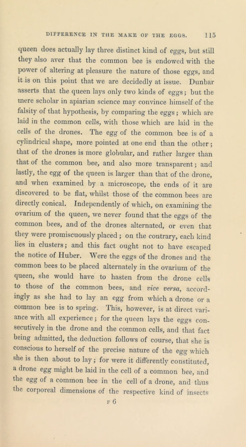 queen does actually lay three distinct kind of eggs, but still they also aver that the common bee is endowed with the power of altering at pleasure the nature of those eggs, and it is on this point that we are decidedly at issue. Dunbar asserts that the queen lays only two kinds of eggs; but the mere scholar in apiarian science may convince himself of the talsity of that hypothesis, by comparing the eggs ; which are laid in the common cells, with those which are laid in the cells of the drones. The egg of the common bee is of a cylindrical shape, more pointed at one end than the other; that of the drones is more globular, and rather larger than that of the common bee, and also more transparent; and lastly, the egg of the queen is larger than that of the drone, and when examined by a microscope, the ends of it are discovered to be flat, whilst those of the common bees are directly conical. Independently of which, on examining the ovarium of the queen, we never found that the eggs of the common bees, and of the drones alternated, or even that they were promiscuously placed ; on the contrary, each kind lies in clusters; and this fact ought not to have escaped the notice of Huber. Were the eggs of the drones and the common bees to be placed alternately in the ovarium of the queen, she would have to hasten from the drone cells to those of the common bees, and vice versa, accord- ingly as she had to lay an egg from which a drone or a common bee is to spring. This, however, is at direct vari- ance with all experience; for the queen lays the eggs con- secutively in the drone and the common cells, and that fact being admitted, the deduction follows of course, that she is conscious to herself of the precise nature of the egg which she is then about to lay; for were it differently constituted, a drone egg might be laid in the cell of a common bee, and the egg of a common bee in the cell of a drone, and thus the corporeal dimensions of the respective kind of insects