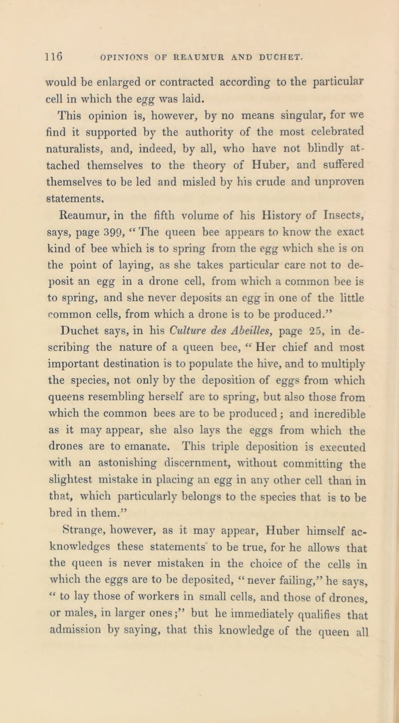 would be enlarged or contracted according to the particular cell in which the egg was laid. This opinion is, however, by no means singular, for we find it supported by the authority of the most celebrated naturalists, and, indeed, by all, who have not blindly at- tached themselves to the theory of Huber, and suffered themselves to be led and misled by his crude and unproven statements, Reaumur, in the fifth volume of his History of Insects, says, page 399, “ The queen bee appears to know the exact kind of bee which is to spring from the egg which she is on the point of laying, as she takes particular care not to de- posit an egg in a drone cell, from which a common bee is to spring, and she never deposits an egg in one of the little common cells, from which a drone is to be produced.” Duchet says, in his Culture des Abeilles, page 25, in de- scribing the nature of a queen bee, “ Her chief and most important destination is to populate the hive, and to multiply the species, not only by the deposition of eggs from which queens resembling herself are to spring, but also those from which the common bees are to be produced; and incredible as it may appear, she also lays the eggs from which the drones are to emanate. This triple deposition is executed with an astonishing discernment, without committing the slightest mistake in placing an egg in any other cell than in that, which particularly belongs to the species that is to be bred in them.” Strange, however, as it may appear, Huber himself ac- knowledges these statements to be true, for he allows that the queen is never mistaken in the choice of the cells in which the eggs are to be deposited, “ never failing,” he says, “ to lay those of workers in small cells, and those of drones, or males, in larger ones;” but he immediately qualifies that admission by saying, that this knowledge of the queen all