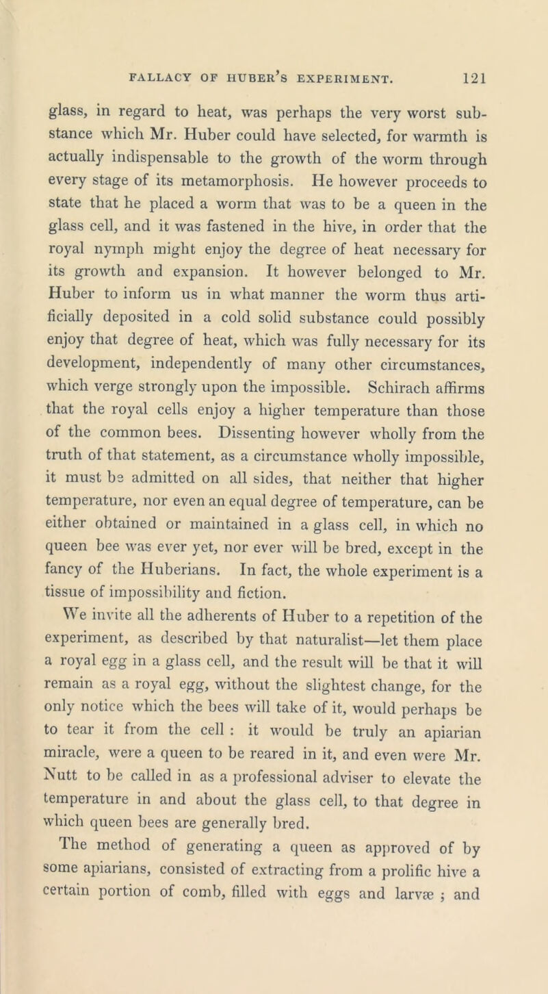 glass, in regard to heat, was perhaps the very worst sub- stance which Mr. Huber could have selected, for warmth is actually indispensable to the growth of the worm through every stage of its metamorphosis. He however proceeds to state that he placed a worm that was to be a queen in the glass cell, and it was fastened in the hive, in order that the royal nymph might enjoy the degree of heat necessary for its growth and expansion. It however belonged to Mr. Huber to inform us in what manner the worm thus arti- ficially deposited in a cold solid substance could possibly enjoy that degree of heat, which was fully necessary for its development, independently of many other circumstances, which verge strongly upon the impossible. Schirach affirms that the royal cells enjoy a higher temperature than those of the common bees. Dissenting however wholly from the truth of that statement, as a circumstance wholly impossible, it must be admitted on all sides, that neither that higher temperature, nor even an equal degree of temperature, can be either obtained or maintained in a glass cell, in which no queen bee was ever yet, nor ever will be bred, except in the fancy of the Huberians. In fact, the whole experiment is a tissue of impossibility and fiction. We invite all the adherents of Huber to a repetition of the experiment, as described by that naturalist—let them place a royal egg in a glass cell, and the result will be that it will remain as a royal egg, without the slightest change, for the only notice which the bees will take of it, would perhaps be to tear it from the cell : it would be truly an apiarian miracle, were a queen to be reared in it, and even were Mr. Nutt to be called in as a professional adviser to elevate the temperature in and about the glass cell, to that degree in which queen bees are generally bred. The method of generating a queen as approved of by some apiarians, consisted of extracting from a prolific hive a certain portion of comb, filled with eggs and larvie ; and