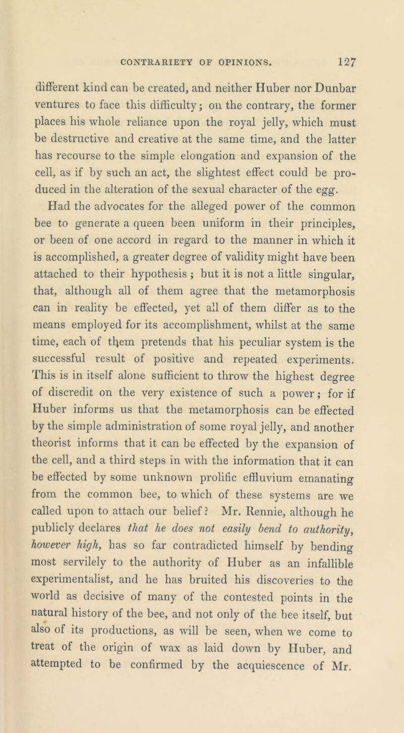 different kind can be created, and neither Huber nor Dunbar ventures to face this difficulty; on the contrary, the former places bis whole reliance upon the royal jelly, which must be destructive and creative at the same time, and the latter has recourse to the simple elongation and expansion of the cell, as if by such an act, the slightest effect could be pro- duced in the alteration of the sexual character of the egg. Had the advocates for the alleged power of the common bee to generate a queen been uniform in their principles, or been of one accord in regard to the manner in which it is accomplished, a greater degree of validity might have been attached to their hypothesis ; but it is not a little singular, that, although all of them agree that the metamorphosis can in reality be effected, yet all of them differ as to the means employed for its accomplishment, whilst at the same time, each of them pretends that his peculiar system is the successful result of positive and repeated experiments. This is in itself alone sufficient to throw the highest degree of discredit on the very existence of such a power; for if Huber informs us that the metamorphosis can be effected by the simple administration of some royal jelly, and another theorist informs that it can be effected by the expansion of the cell, and a third steps in with the information that it can be effected by some unknown prolific effluvium emanating from the common bee, to which of these systems are we called upon to attach our belief? Mr. Rennie, although he publicly declares that he does not easily bend to authority, however high, has so far contradicted himself by bending most servilely to the authority of Huber as an infallible experimentalist, and he has bruited his discoveries to the world as decisive of many of the contested points in the natural history of the bee, and not only of the bee itself, but also of its productions, as will be seen, when we come to treat of the origin of wax as laid down by Huber, and attempted to be confirmed by the acquiescence of Mr.