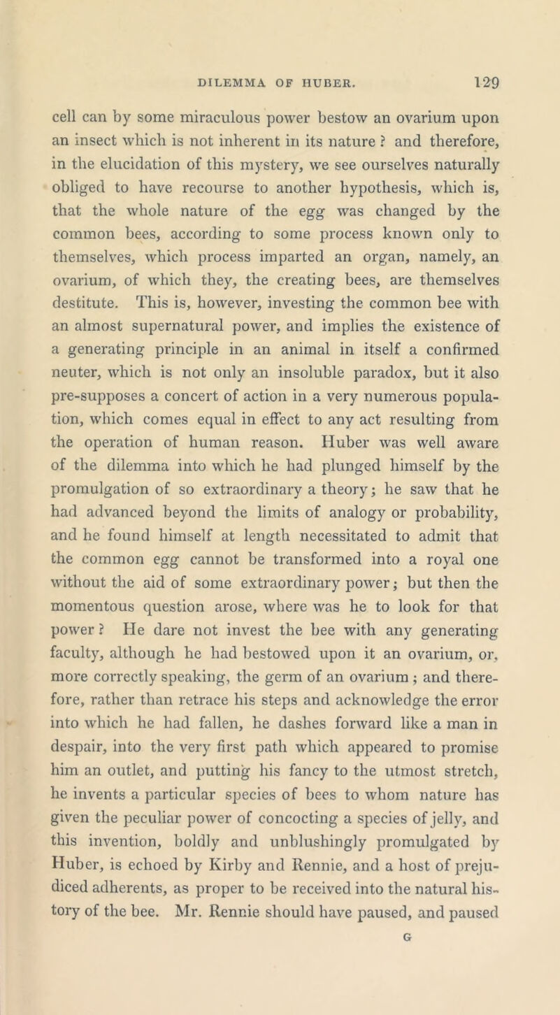 cell can by some miraculous power bestow an ovarium upon an insect which is not inherent in its nature ? and therefore, in the elucidation of this mystery, we see ourselves naturally obliged to have recourse to another hypothesis, which is, that the whole nature of the egg was changed by the common bees, according to some process known only to themselves, which process imparted an organ, namely, an ovarium, of which they, the creating bees, are themselves destitute. This is, however, investing the common bee with an almost supernatural power, and implies the existence of a generating principle in an animal in itself a confirmed neuter, which is not only an insoluble paradox, but it also pre-supposes a concert of action in a very numerous popula- tion, which comes equal in effect to any act resulting from the operation of human reason. Huber was well aware of the dilemma into which he had plunged himself by the promulgation of so extraordinary a theory; he saw that he had advanced beyond the limits of analogy or probability, and he found himself at length necessitated to admit that the common egg cannot be transformed into a royal one without the aid of some extraordinary power; but then the momentous question arose, where was he to look for that power ? He dare not invest the bee with any generating faculty, although he had bestowed upon it an ovarium, or, more correctly speaking, the germ of an ovarium ; and there- fore, rather than retrace his steps and acknowledge the error into which he had fallen, he dashes forward like a man in despair, into the very first path which appeared to promise him an outlet, and putting his fancy to the utmost stretch, he invents a particular species of bees to whom nature has given the peculiar power of concocting a species of jelly, and this invention, boldly and unblushingly promulgated by Huber, is echoed by Kirby and Rennie, and a host of preju- diced adherents, as proper to be received into the natural his- tory of the bee. Mr. Rennie should have paused, and paused G