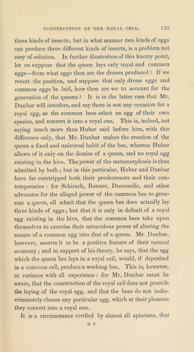 three kinds of insects; but in what manner two kinds of eggs can produce three different kinds of insects, is a problem not easy of solution. In further illustration of this knotty point, let us suppose that the queen lays only royal and common eggs—from what eggs then are the drones produced ? If we revert the position, and suppose that only drone eggs and common eggs be laid, how then are we to account for the generation of the queens ? It is in the latter case that Mr. Dunbar will interfere, and say there is not any occasion for a royal egg, as the common bees select an egg of their own species, and convert it into a royal one. This is, indeed, not saying much more than Huber said before him, with this difference only, that Mr. Dunbar makes the creation of the queen a fixed and universal habit of the bee, whereas Huber allows of it only on the demise of a queen, and no royal egg existing in the hive. The power of the metamorphosis is thus admitted by both ; but in this particular, Huber and Dunbar have far outstripped both their predecessors and their con- temporaries : for Schirach, Bonner, Ducouedic, and other advocates for the alleged power of the common bee to gene- rate a queen, all admit that the queen bee does actually lay three kinds of eggs; but that it is only in default of a royal egg existing in the hive, that the common bees take upon themselves to exercise their miraculous power of altering the nature of a common egg into that of a queen. Mr. Dunbar, however, asserts it to be a positive feature of their natural economy ; and in support of his theory, he says, that the egg which the queen bee lays in a royal cell, would, if deposited in a common cell, produce a working bee. This is, however, at variance with all experience : for Mr. Dunbar must be aware, that the construction of the royal cell does not precede the laying of the royal egg, and that the bees do not indis- criminately choose any particular egg, which at their pleasure they convert into a royal one. It is a circumstance verified by almost all apiarians, that