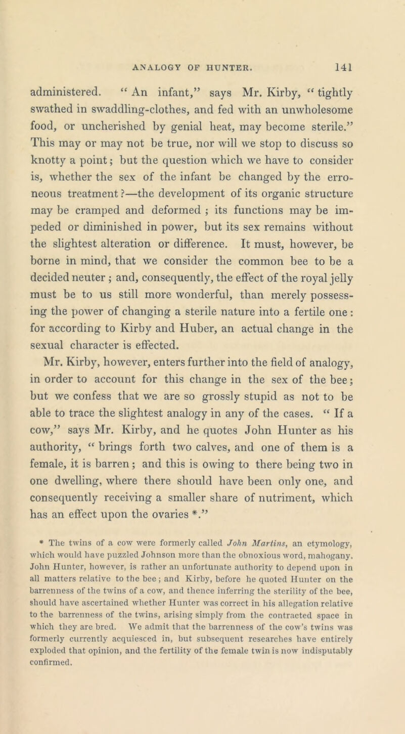 administered. “ An infant,” says Mr. Kirby, “ tightly swathed in swaddling-clothes, and fed with an unwholesome food, or uncherished by genial heat, may become sterile.” This may or may not be true, nor will we stop to discuss so knotty a point; but the question which we have to consider is, whether the sex of the infant be changed by the erro- neous treatment ?—the development of its organic structure may be cramped and deformed ; its functions may be im- peded or diminished in power, but its sex remains without the slightest alteration or difference. It must, however, be borne in mind, that we consider the common bee to be a decided neuter ; and, consequently, the effect of the royal jelly must be to us still more wonderful, than merely possess- ing the power of changing a sterile nature into a fertile one : for according to Kirby and Huber, an actual change in the sexual character is effected. Mr. Kirby, however, enters further into the field of analogy, in order to account for this change in the sex of the bee; but we confess that we are so grossly stupid as not to be able to trace the slightest analogy in any of the cases. “ If a cow,” says Mr. Kirby, and he quotes John Hunter as his authority, “ brings forth two calves, and one of them is a female, it is barren; and this is owing to there being two in one dwelling, where there should have been only one, and consequently receiving a smaller share of nutriment, which has an effect upon the ovaries • The twins of a cow were formerly called John Martins, an etymology, which would have puzzled Johnson more than the obnoxious word, mahogany. John Hunter, however, is rather an unfortunate authority to depend upon in all matters relative to the bee ; and Kirby, before he quoted Hunter on the barrenness of the twins of a cow, and thence inferring the sterility of the bee, should have ascertained whether Hunter was correct in his allegation relative to the barrenness of the twins, arising simply from the contracted space in which they are bred. We admit that the barrenness of the cow’s twins was formerly currently acquiesced in, but subsequent researches have entirely exploded that opinion, and the fertility of the female twin is now indisputably confirmed.