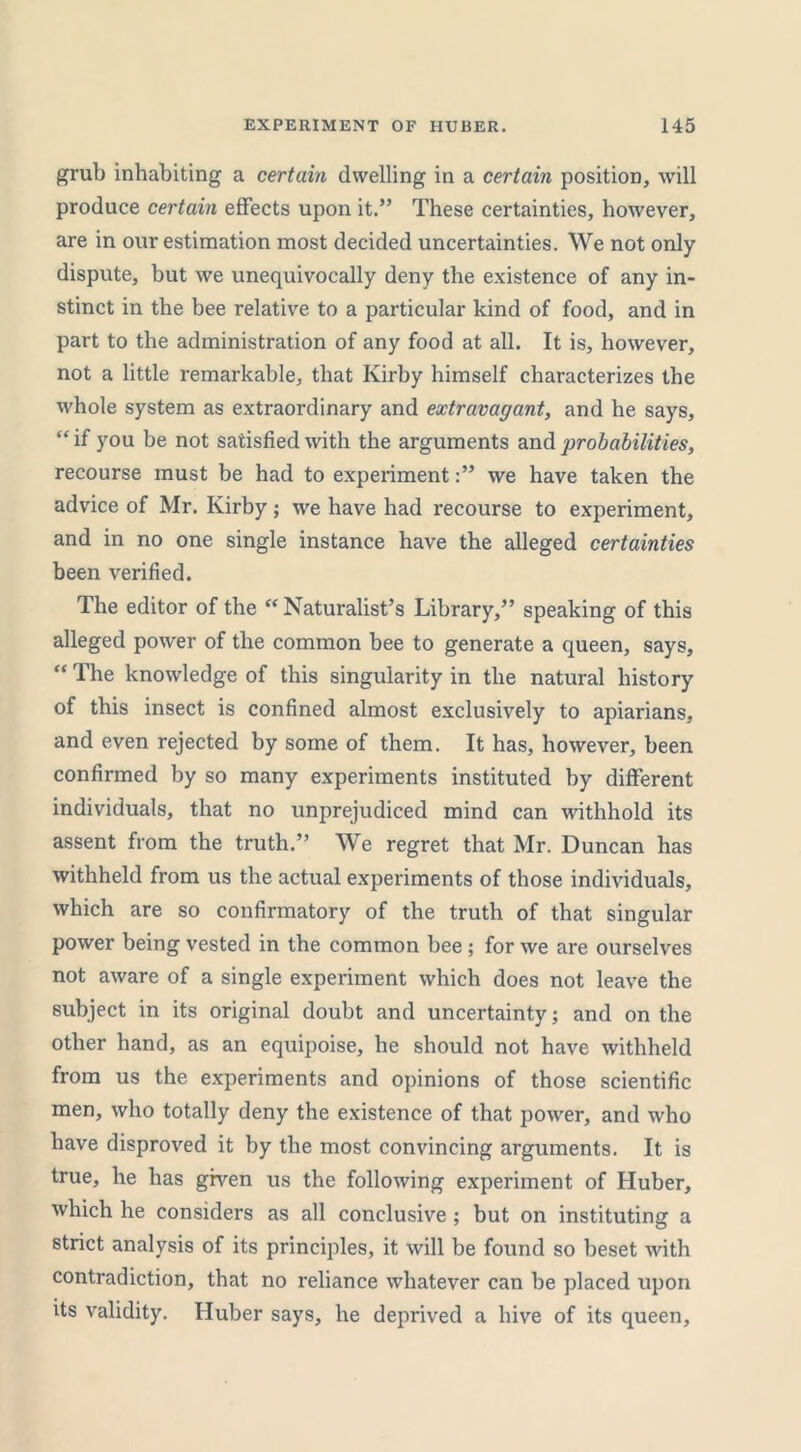 grub inhabiting a certain dwelling in a certain position, will produce certain effects upon it.” These certainties, however, are in our estimation most decided uncertainties. We not only dispute, but we unequivocally deny the existence of any in- stinct in the bee relative to a particular kind of food, and in part to the administration of any food at all. It is, however, not a little remarkable, that Kirby himself characterizes the whole system as extraordinary and extravagant, and he says, “ if you be not satisfied with the arguments and probabilities, recourse must be had to experimentwe have taken the advice of Mr. Kirby; we have had recourse to experiment, and in no one single instance have the alleged certainties been verified. The editor of the “ Naturalist’s Library,” speaking of this alleged power of the common bee to generate a queen, says, “ The knowledge of this singularity in the natural history of this insect is confined almost exclusively to apiarians, and even rejected by some of them. It has, however, been confirmed by so many experiments instituted by different individuals, that no unprejudiced mind can withhold its assent from the truth.” We regret that Mr. Duncan has withheld from us the actual experiments of those individuals, which are so confirmatory of the truth of that singular power being vested in the common bee; for we are ourselves not aware of a single experiment which does not leave the subject in its original doubt and uncertainty; and on the other hand, as an equipoise, he should not have withheld from us the experiments and opinions of those scientific men, who totally deny the existence of that power, and who have disproved it by the most convincing arguments. It is true, he has given us the following experiment of Huber, which he considers as all conclusive ; but on instituting a strict analysis of its principles, it will be found so beset wdth contradiction, that no reliance whatever can be placed upon its validity. Huber says, he deprived a hive of its queen,