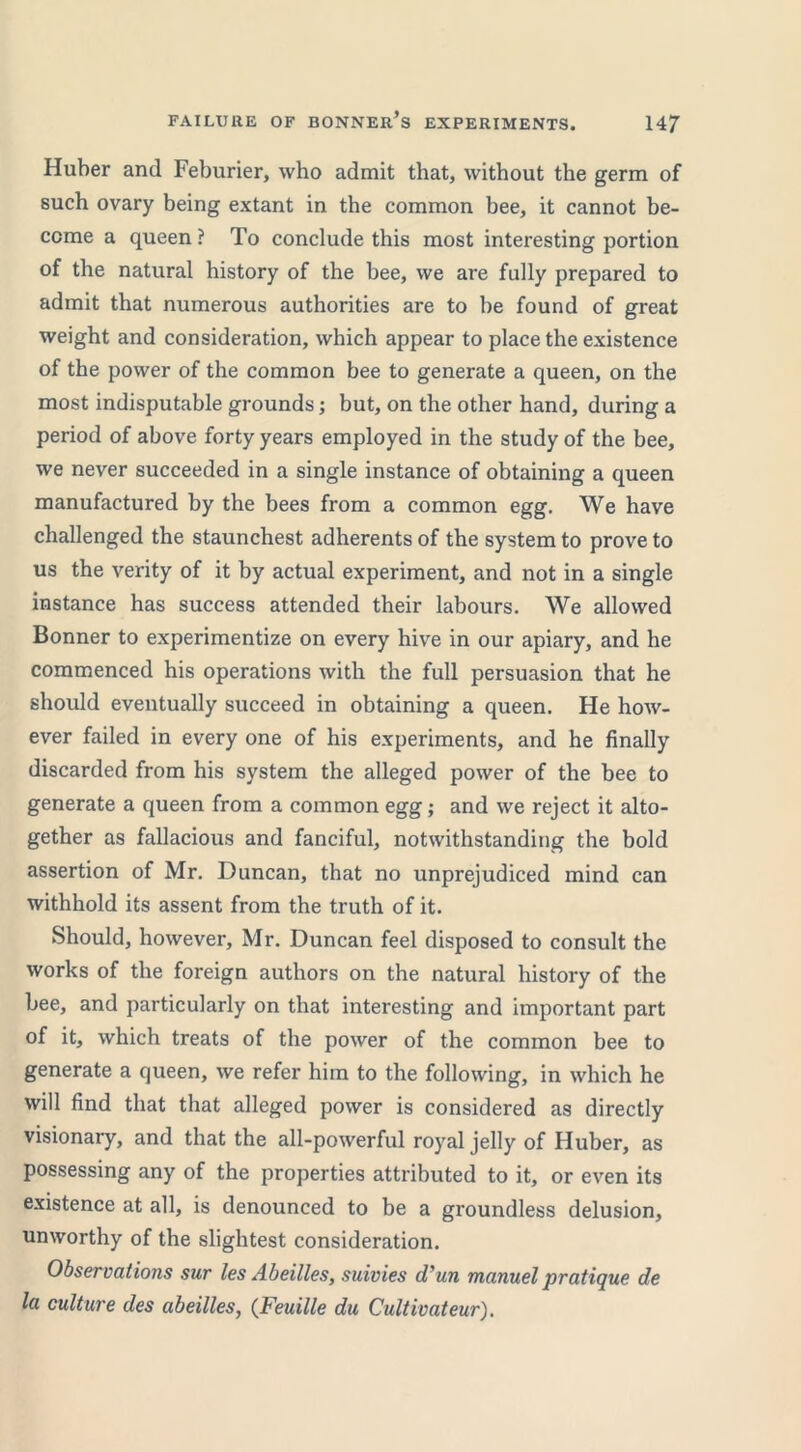 Huber and Feburier, who admit that, without the germ of such ovary being extant in the common bee, it cannot be- come a queen ? To conclude this most interesting portion of the natural history of the bee, we are fully prepared to admit that numerous authorities are to be found of great weight and consideration, which appear to place the existence of the power of the common bee to generate a queen, on the most indisputable grounds; but, on the other hand, during a period of above forty years employed in the study of the bee, we never succeeded in a single instance of obtaining a queen manufactured by the bees from a common egg. We have challenged the staunchest adherents of the system to prove to us the verity of it by actual experiment, and not in a single instance has success attended their labours. We allowed Bonner to experimentize on every hive in our apiary, and he commenced his operations with the full persuasion that he should eventually succeed in obtaining a queen. He how- ever failed in every one of his experiments, and he finally discarded from his system the alleged power of the bee to generate a queen from a common egg; and we reject it alto- gether as fallacious and fanciful, notwithstanding the bold assertion of Mr. Duncan, that no unprejudiced mind can withhold its assent from the truth of it. Should, however, Mr. Duncan feel disposed to consult the works of the foreign authors on the natural history of the bee, and particularly on that interesting and important part of it, which treats of the power of the common bee to generate a queen, we refer him to the following, in which he will find that that alleged power is considered as directly visionary, and that the all-powerful royal jelly of Huber, as possessing any of the properties attributed to it, or even its existence at all, is denounced to be a groundless delusion, unworthy of the slightest consideration. Observations sur les Abeilles, suivies d'un manuel pratique de la culture des abeilles, (Feuille du Cultivateur).