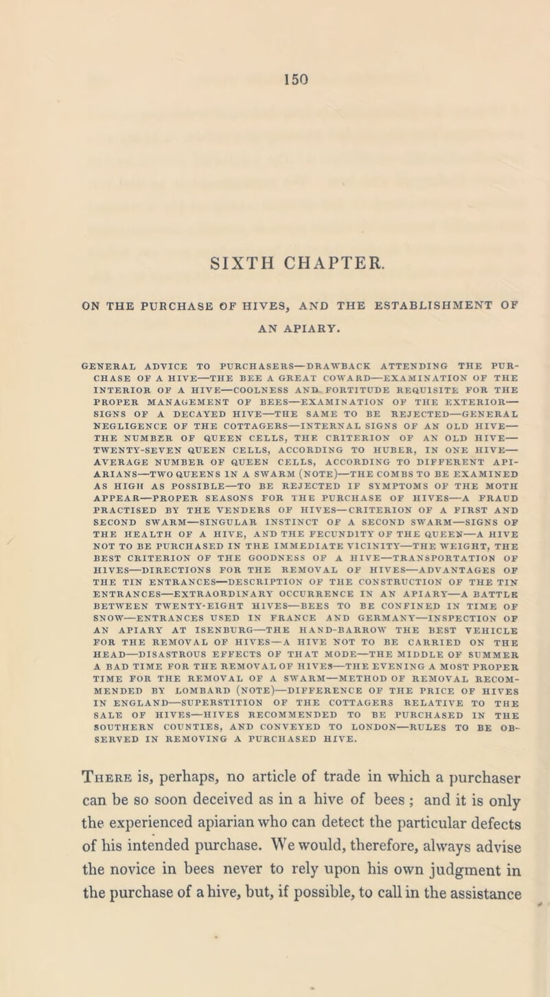 SIXTH CHAPTER. ON THE PURCHASE OF HIVES, AND THE ESTABLISHMENT OF AN APIARY. GENERAL ADVICE TO PURCH ASE RS—DRAWBACK ATTENDING THE PUR- CHASE OF A HIVE—THE BEE A GREAT COWARD—EXAMINATION OF THE INTERIOR OF A HIVE—COOLNESS AND FORTITUDE REQUISITE FOR THE PROPER MANAGEMENT OF BEES—EXAMINATION OF THE EXTERIOR— SIGNS OF A DECAYED HIVE—THE SAME TO BE REJECTED—GENERAL NEGLIGENCE OF THE COTTAGERS—INTERNAL SIGNS OF AN OLD HIVE— THE NUMBER OF QUEEN CELLS, THE CRITERION OF AN OLD HIVE— TWENTY-SEVEN QUEEN CELLS, ACCORDING TO HUBER, IN ONE HIVE— AVERAGE NUMBER OF QUEEN CELLS, ACCORDING TO DIFFERENT API- ARIANS—TWO QUEENS IN A SWARM (NOTE)—THE COMBS TO BE EXAMINED AS HIGH AS POSSIBLE—TO BE REJECTED IF SYMPTOMS OF THE MOTH APPEAR—PROPER SEASONS FOR THE PURCHASE OF HIVES—A FRAUD PRACTISED BY THE VENDERS OF HIVES—CRITERION OF A FIRST AND SECOND SWARM—SINGULAR INSTINCT OF A SECOND SWARM—SIGNS OF THE HEALTH OF A HIVE, AND THE FECUNDITY' OF THE QUEEN—A HIVE NOT TO BE PURCHASED IN THE IMMEDIATE VICINITY—THE WEIGHT, THE BEST CRITERION OF THE GOODNESS OF A HIVE—TRANSPORTATION OF HIVES—DIRECTIONS FOR THE REMOVAL OF HIVES—ADVANTAGES OF THE TIN ENTRANCES—DESCRIPTION OF THE CONSTRUCTION OF THE TIN ENTRANCES—EXTRAORDINARY' OCCURRENCE IN AN APIARY'—A BATTLE BETWEEN TWENTY'*EIGHT HlYrES—BEES TO BE CONFINED IN TIME OF SNOW—ENTRANCES USED IN FRANCE AND GERMANY—INSPECTION OF AN APIARY' AT ISENBURG—THE HAND-BARROW THE BEST VEHICLE FOR THE REMOVAL OF HIVES—A HIVE NOT TO BE CARRIED ON THE HEAD—DISASTROUS EFFECTS OF THAT MODE—THE MIDDLE OF SUMMER A BAD TIME FOR THE REMOVAL OF HIVES—THE EVENING A MOST PROPER TIME FOR THE REMOVAL OF A SWARM—METHOD OF REMOVAL RECOM- MENDED BY LOMBARD (NOTE)—DIFFERENCE OF THE PRICE OF HIVES IN ENGLAND—SUPERSTITION OF THE COTTAGERS RELATIVE TO THE SALE OF HIVES—HIVES RECOMMENDED TO BE PURCHASED IN THE SOUTHERN COUNTIES, AND CONVEYED TO LONDON—RULES TO BE OB- SERVED IN REMOVING A PURCHASED HIVE. There is, perhaps, no article of trade in which a purchaser can be so soon deceived as in a hive of bees ; and it is only the experienced apiarian who can detect the particular defects of his intended purchase. We would, therefore, always advise the novice in bees never to rely upon his own judgment in the purchase of a hive, but, if possible, to call in the assistance