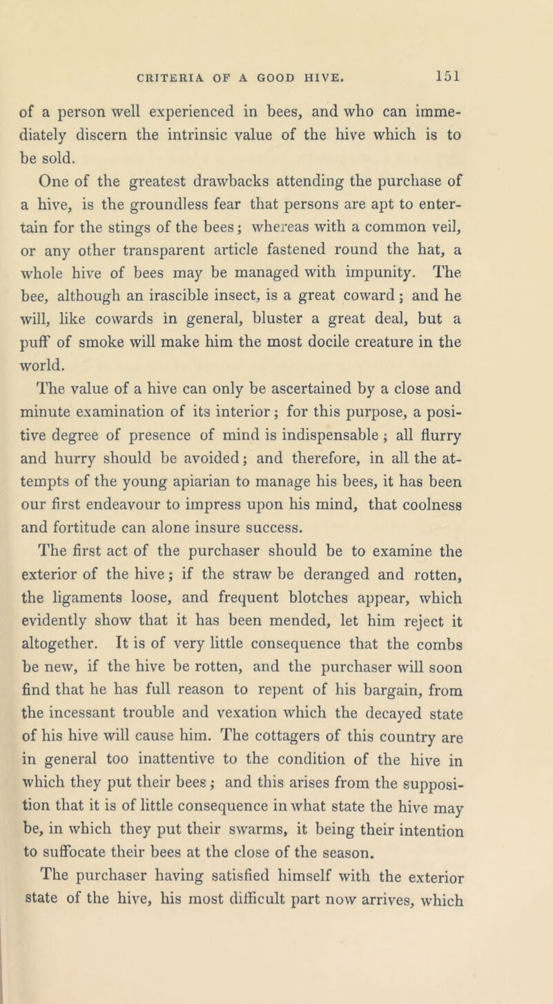 of a person well experienced in bees, and who can imme- diately discern the intrinsic value of the hive which is to be sold. One of the greatest drawbacks attending the purchase of a hive, is the groundless fear that persons are apt to enter- tain for the stings of the bees; whereas with a common veil, or any other transparent article fastened round the hat, a whole hive of bees may be managed with impunity. The bee, although an irascible insect, is a great coward; and he will, like cowards in general, bluster a great deal, but a puff of smoke will make him the most docile creature in the world. The value of a hive can only be ascertained by a close and minute examination of its interior; for this purpose, a posi- tive degree of presence of mind is indispensable ; all flurry and hurry should be avoided; and therefore, in all the at- tempts of the young apiarian to manage his bees, it has been our first endeavour to impress upon his mind, that coolness and fortitude can alone insure success. The first act of the purchaser should be to examine the exterior of the hive; if the straw be deranged and rotten, the ligaments loose, and frequent blotches appear, which evidently show that it has been mended, let him reject it altogether. It is of very little consequence that the combs be new, if the hive be rotten, and the purchaser will soon find that he has full reason to repent of his bargain, from the incessant trouble and vexation which the decayed state of his hive will cause him. The cottagers of this country are in general too inattentive to the condition of the hive in which they put their bees ; and this arises from the supposi- tion that it is of little consequence in what state the hive may- be, in which they put their swarms, it being their intention to suffocate their bees at the close of the season. The purchaser having satisfied himself with the exterior state of the hive, his most difficult part now arrives, which