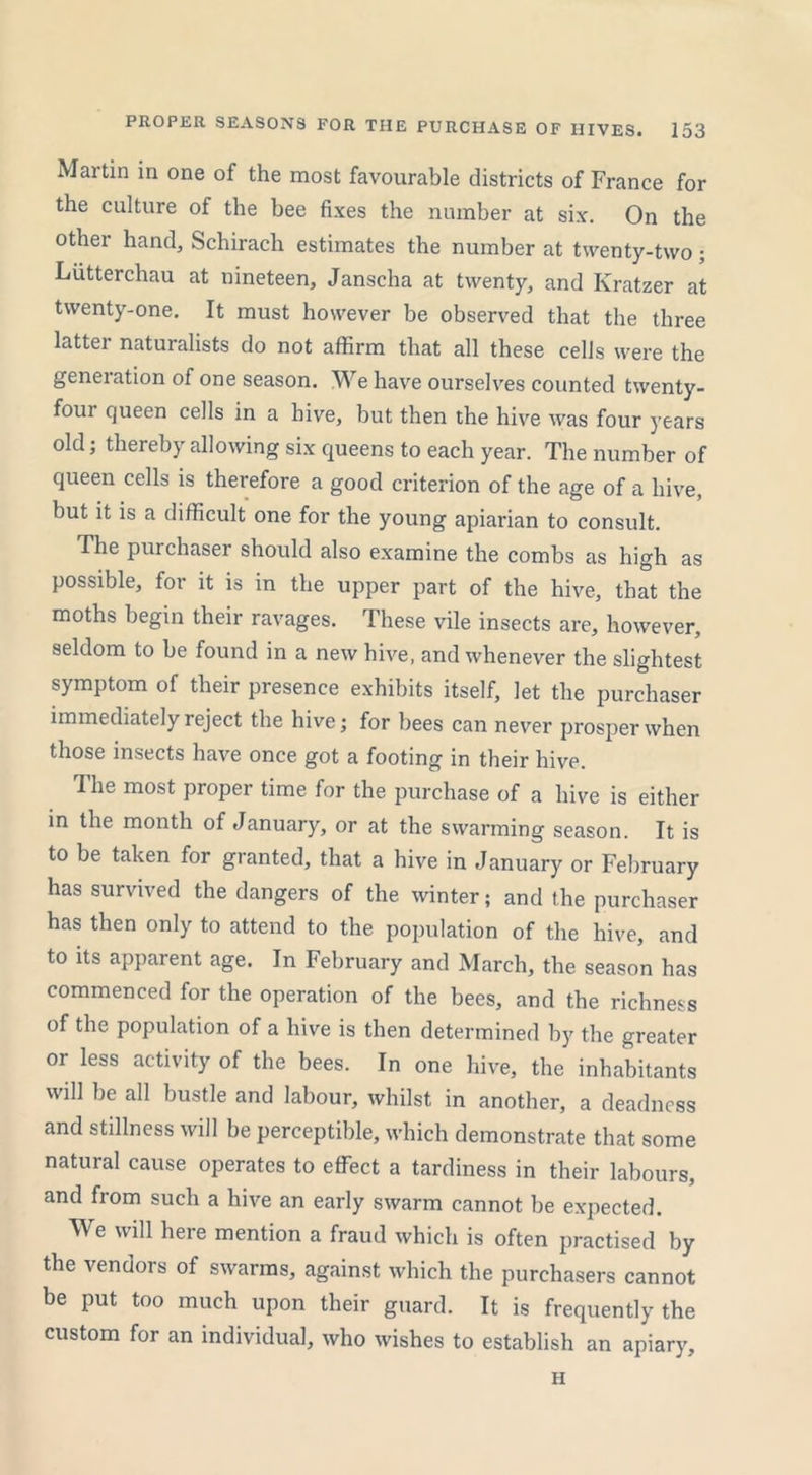 Martin in one of the most favourable districts of France for the culture of the bee fixes the number at six. On the other hand, Schirach estimates the number at twenty-two ; Liitterchau at nineteen, Janscha at twenty, and Kratzer at twenty-one. It must however be observed that the three latter naturalists do not affirm that all these cells were the generation of one season. We have ourselves counted twenty- four queen cells in a hive, but then the hive was four years old; thereby allowing six queens to each year. The number of queen cells is therefore a good criterion of the age of a hive, but it is a difficult one for the young apiarian to consult. The purchaser should also examine the combs as high as possible, for it is in the upper part of the hive, that the moths begin their ravages. These vile insects are, however, seldom to be found in a new hive, and whenever the slightest symptom of their presence exhibits itself, let the purchaser immediately reject the hive; for bees can never prosper when those insects have once got a footing in their hive. The most proper time for the purchase of a hive is either in the month of January, or at the swarming season. It is to be taken for granted, that a hive in January or February has survived the dangers of the winter; and the purchaser has then only to attend to the population of the hive, and to its apparent age. In February and March, the season has commenced for the operation of the bees, and the richness of the population of a hive is then determined by the greater or less activity of the bees. In one hive, the inhabitants will be all bustle and labour, whilst in another, a deadness and stillness will be perceptible, which demonstrate that some natural cause operates to effect a tardiness in their labours, and from such a hive an early swarm cannot be expected. We will here mention a fraud which is often practised by the vendors of swarms, against which the purchasers cannot be put too much upon their guard. It is frequently the custom for an individual, who wishes to establish an apiary. H