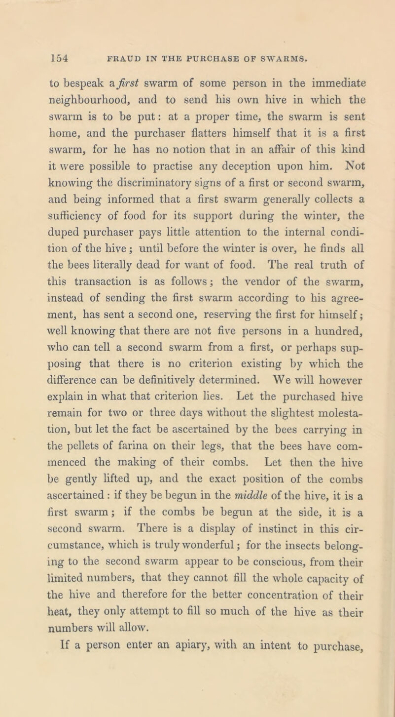 to bespeak a first swarm of some person in the immediate neighbourhood, and to send his own hive in which the swarm is to be put: at a proper time, the swarm is sent home, and the purchaser flatters himself that it is a first swarm, for he has no notion that in an affair of this kind it were possible to practise any deception upon him. Not knowing the discriminatory signs of a first or second swarm, and being informed that a first swarm generally collects a sufficiency of food for its support during the winter, the duped purchaser pays little attention to the internal condi- tion of the hive ; until before the winter is over, he finds all the bees literally dead for want of food. The real truth of this transaction is as follows; the vendor of the swarm, instead of sending the first swarm according to his agree- ment, has sent a second one, reserving the first for hitnself; well knowing that there are not five persons in a hundred, who can tell a second swarm from a first, or perhaps sup- posing that there is no criterion existing by which the difference can be definitively determined. We will however explain in what that criterion lies. Let the purchased hive remain for two or three days without the slightest molesta- tion, but let the fact be ascertained by the bees carrying in the pellets of farina on their legs, that the bees have com- menced the making of their combs. Let then the hive be gently lifted up, and the exact position of the combs ascertained : if they be begun in the middle of the hive, it is a first swarm; if the combs be begun at the side, it is a second swarm. There is a display of instinct in this cir- cumstance, which is truly wonderful; for the insects belong- ing to the second swarm appear to be conscious, from their limited numbers, that they cannot fill the whole capacity of the hive and therefore for the better concentration of their heat, they only attempt to fill so much of the hive as their numbers will allow. If a person enter an apiary, with an intent to purchase,