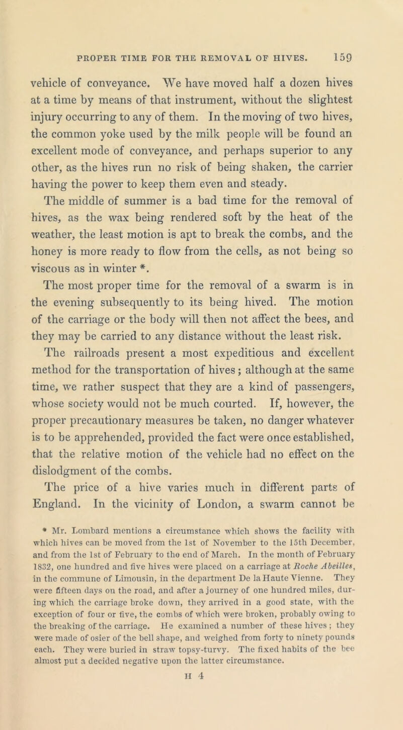 vehicle of conveyance. We have moved half a dozen hives at a time by means of that instrument, without the slightest injury occurring to any of them. In the moving of two hives, the common yoke used by the milk people will be found an excellent mode of conveyance, and perhaps superior to any other, as the hives run no risk of being shaken, the carrier having the power to keep them even and steady. The middle of summer is a bad time for the removal of hives, as the wax being rendered soft by the heat of the weather, the least motion is apt to break the combs, and the honey is more ready to flow from the cells, as not being so viscous as in winter *. The most proper time for the removal of a swarm is in the evening subsequently to its being hived. The motion of the carriage or the body will then not affect the bees, and they may be carried to any distance without the least risk. The railroads present a most expeditious and excellent method for the transportation of hives ; although at the same time, we rather suspect that they are a kind of passengers, whose society would not be much courted. If, however, the proper precautionary measures be taken, no danger whatever is to be apprehended, provided the fact were once established, that the relative motion of the vehicle had no effect on the dislodgment of the combs. The price of a hive varies much in different parts of England. In the vicinity of London, a swarm cannot be * Mr. Lombard mentions a circumstance which shows the facility with which hives can be moved from the 1st of November to the 15th December, and from the 1st of February to the end of March. In the month of February- 1832, one hundred and five hives were placed on a carriage at Roclie Abeilles, in the commune of Limousin, in the department De la Haute Vienne. They were fifteen days on the road, and after a journey of one hundred miles, dur- ing which the carriage broke down, they arrived in a good state, with the exception of four or five, the combs of which were broken, probably owing to the breaking of the carriage. He examined a number of these hives ; they were made of osier of the bell shape, and weighed from forty to ninety pounds each. They were buried in straw topsy-turvy. The fixed habits of the bee almost put a decided negative upon the latter circumstance.