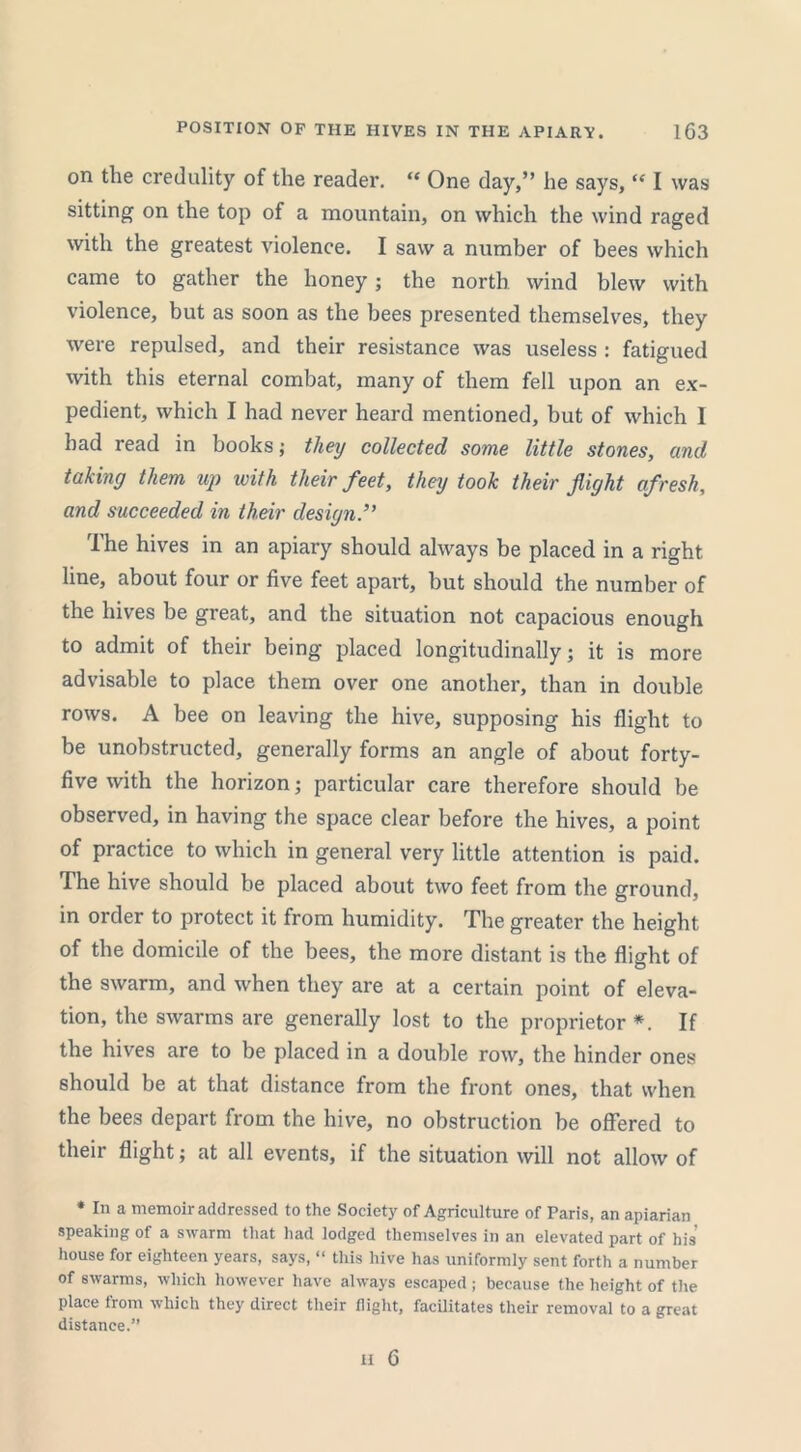 on the credulity of the reader. “ One day,” he says, “ I was sitting on the top of a mountain, on which the wind raged with the greatest violence. I saw a number of bees which came to gather the honey; the north wind blew with violence, but as soon as the bees presented themselves, they were repulsed, and their resistance was useless : fatigued with this eternal combat, many of them fell upon an ex- pedient, which I had never heard mentioned, but of which I bad read in books; they collected some little stones, and taking them up with their feet, they took their fight afresh, and succeeded in their design The hives in an apiary should always be placed in a right line, about four or five feet apart, but should the number of the hives be great, and the situation not capacious enough to admit of their being placed longitudinally; it is more advisable to place them over one another, than in double rows. A bee on leaving the hive, supposing his flight to be unobstructed, generally forms an angle of about forty- five with the horizon; particular care therefore should be observed, in having the space clear before the hives, a point of practice to which in general very little attention is paid. The hive should be placed about two feet from the ground, in order to protect it from humidity. The greater the height of the domicile of the bees, the more distant is the flight of the swarm, and when they are at a certain point of eleva- tion, the swarms are generally lost to the proprietor *. If the hives are to be placed in a double row, the hinder ones should be at that distance from the front ones, that when the bees depart from the hive, no obstruction be offered to their flight; at all events, if the situation will not allow of * In a memoir addressed to the Society of Agriculture of Paris, an apiarian speaking of a swarm that had lodged themselves in an elevated part of his house for eighteen years, says, “ this hive has uniformly sent forth a number of swarms, which however have always escaped; because the height of the place from which they direct their flight, facilitates their removal to a great distance.”