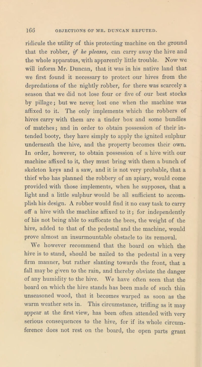 ridicule the utility of this protecting machine on the ground that the robber, if he pleases, can carry away the hive and the whole apparatus, \yith apparently little trouble. Now we will inform Mr. Duncan, that it was in his native land that we first found it necessary to protect our hives from the depredations of the nightly robber, for there was scarcely a season that we did not lose four or five of our best stocks by pillage; but we never lost one when the machine was affixed to it. The only implements which the robbers of hives carry with them are a tinder box and some bundles of matches; and in order to obtain possession of their in- tended booty, they have simply to apply the ignited sulphur underneath the hive, and the property becomes their own. In order, however, to obtain possession of a hive with our machine affixed to it, they must bring with them a bunch of skeleton keys and a saw, and it is not very probable, that a thief who has planned the robbery of an apiary, would come provided with those implements, when he supposes, that a light and a little sulphur would be all sufficient to accom- plish his design. A robber would find it no easy task to carry off a hive with the machine affixed to it; for independently of his not being able to suffocate the bees, the weight of the hive, added to that of the pedestal and the machine, would prove almost an insurmountable obstacle to its removal. We however recommend that the board on which the hive is to stand, should be nailed to the pedestal in a very firm manner, but rather slanting towards the front, that a fall may be given to the rain, and thereby obviate the danger of any humidity to the hive. We have often seen that the board on which the hive stands has been made of such thin unseasoned wood, that it becomes warped as soon as the warm weather sets in. This circumstance, trifling as it may appear at the first view, has been often attended with very serious consequences to the hive, for if its whole circum- ference does not rest on the board, the open parts grant