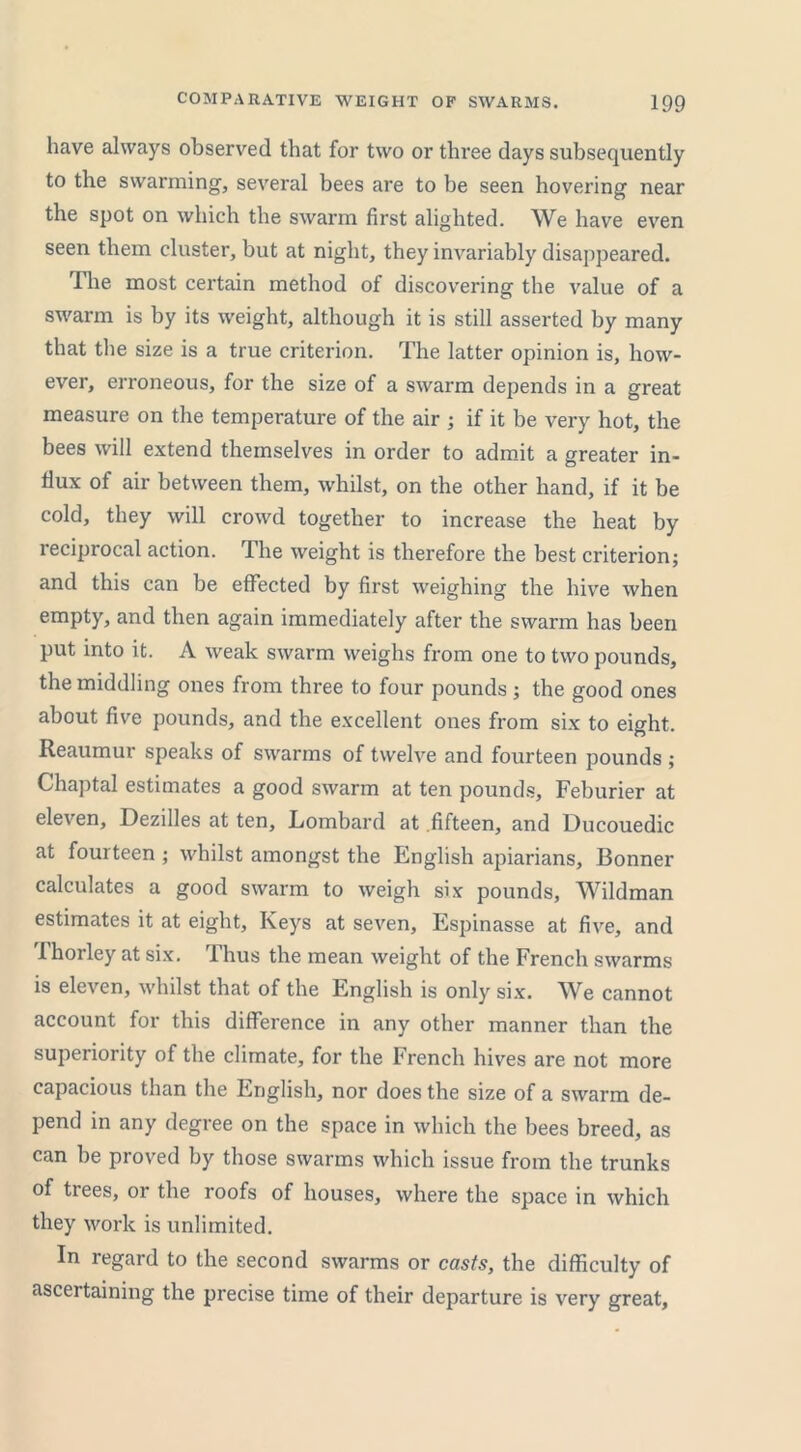 have always observed that for two or three days subsequently to the swarming, several bees are to be seen hovering near the spot on which the swarm first alighted. We have even seen them cluster, but at night, they invariably disappeared. The most certain method of discovering the value of a swarm is by its weight, although it is still asserted by many that the size is a true criterion. The latter opinion is, how- ever, erroneous, for the size of a swarm depends in a great measure on the temperature of the air ; if it be very hot, the bees will extend themselves in order to admit a greater in- flux of air between them, whilst, on the other hand, if it be cold, they will crowd together to increase the heat by reciprocal action. The weight is therefore the best criterion; and this can be effected by first weighing the hive when empty, and then again immediately after the swarm has been put into it. A weak swarm weighs from one to two pounds, the middling ones from three to four pounds; the good ones about five pounds, and the excellent ones from six to eight. Reaumur speaks of swarms of twelve and fourteen pounds ; Chaptal estimates a good swarm at ten pounds, Feburier at eleven, Dezilles at ten, Lombard at fifteen, and Ducouedic at fourteen ; whilst amongst the English apiarians, Bonner calculates a good swarm to weigh six pounds, Wildman estimates it at eight. Keys at seven, Espinasse at five, and Thorley at six. Thus the mean weight of the French swarms is eleven, whilst that of the English is only six. We cannot account for this difference in any other manner than the superiority of the climate, for the French hives are not more capacious than the English, nor does the size of a swarm de- pend in any degree on the space in which the bees breed, as can be proved by those swarms which issue from the trunks of trees, or the roofs of houses, where the space in which they work is unlimited. In regard to the second swarms or casts, the difficulty of ascertaining the precise time of their departure is very great,