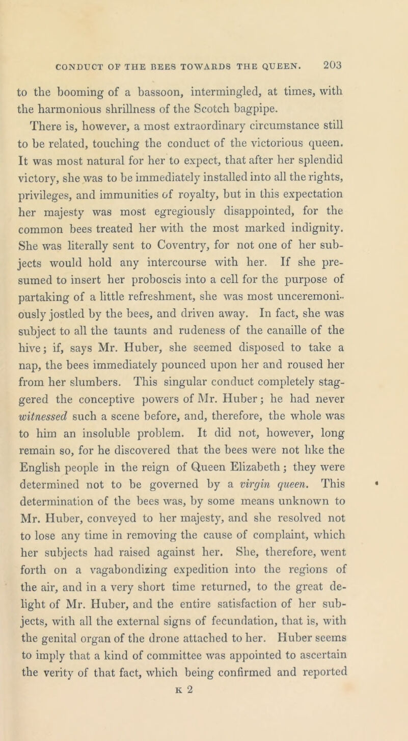 to the booming of a bassoon, intermingled, at times, with the harmonious shrillness of the Scotch bagpipe. There is, however, a most extraordinary circumstance still to be related, touching the conduct of the victorious queen. It was most natural for her to expect, that after her splendid victory, she was to be immediately installed into all the rights, privileges, and immunities of royalty, but in this expectation her majesty was most egregiously disappointed, for the common bees treated her with the most marked indignity. She was literally sent to Coventry, for not one of her sub- jects would hold any intercourse with her. If she pre- sumed to insert her proboscis into a cell for the purpose of partaking of a little refreshment, she was most unceremoni- ously jostled by the bees, and driven away. In fact, she was subject to all the taunts and rudeness of the canaille of the hive; if, says Mr. Huber, she seemed disposed to take a nap, the bees immediately pounced upon her and roused her from her slumbers. This singular conduct completely stag- gered the conceptive powers of Mr. Huber; he had never witnessed such a scene before, and, therefore, the whole was to him an insoluble problem. It did not, however, long remain so, for he discovered that the bees were not like the English people in the reign of Queen Elizabeth; they were determined not to be governed by a virgin queen. This determination of the bees was, by some means unknown to Mr. Huber, conveyed to her majesty, and she resolved not to lose any time in removing the cause of complaint, which her subjects had raised against her. She, therefore, went forth on a vagabondizing expedition into the regions of the air, and in a very short time returned, to the great de- light of Mr. Huber, and the entire satisfaction of her sub- jects, with all the external signs of fecundation, that is, with the genital organ of the drone attached to her. Huber seems to imply that a kind of committee was appointed to ascertain the verity of that fact, which being confirmed and reported