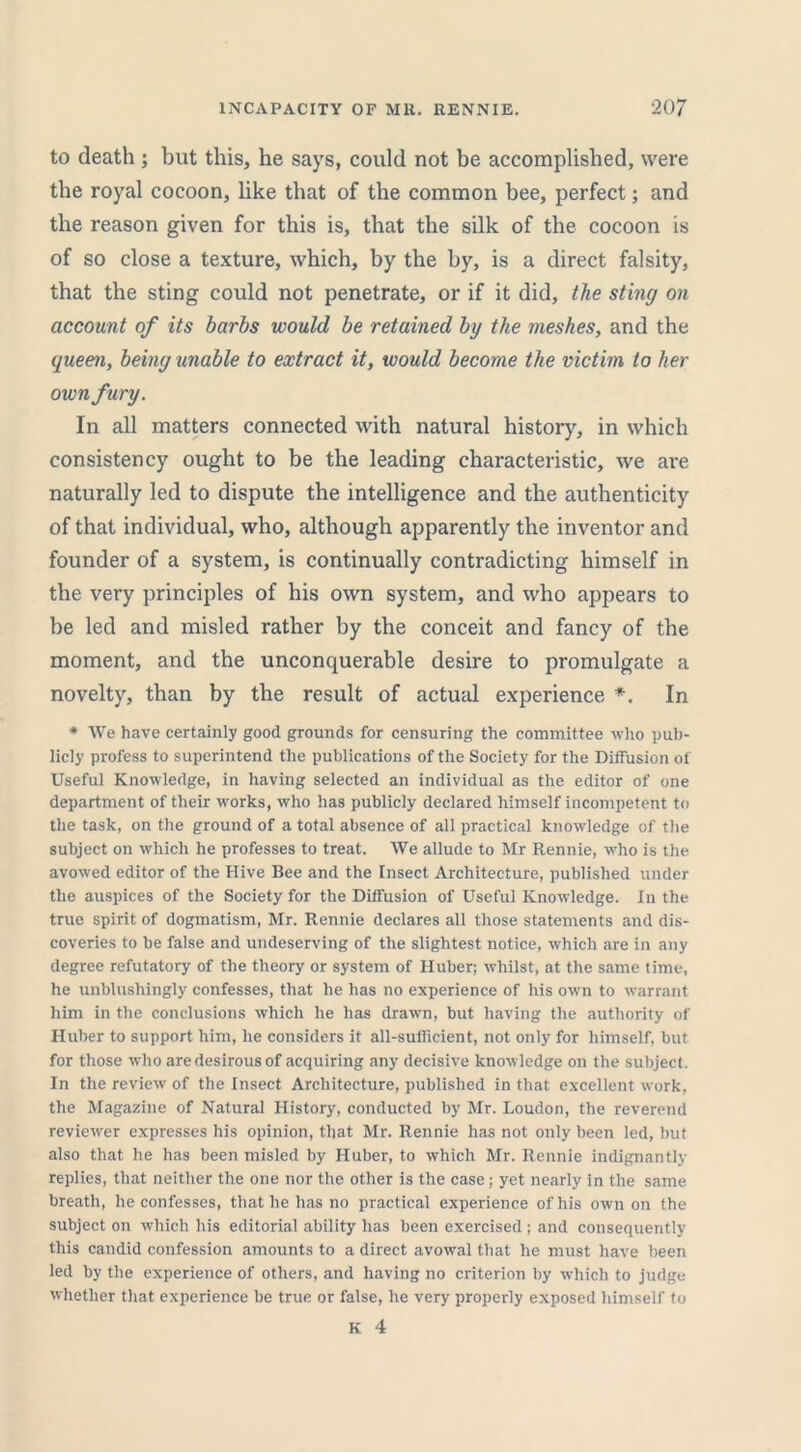 to death ; but this, he says, could not be accomplished, were the royal cocoon, like that of the common bee, perfect; and the reason given for this is, that the silk of the cocoon is of so close a texture, which, by the by, is a direct falsity, that the sting could not penetrate, or if it did, the sting on account of its barbs would be retained by the meshes, and the queen, being unable to extract it, would become the victim to her own fury. In all matters connected with natural history, in which consistency ought to be the leading characteristic, we are naturally led to dispute the intelligence and the authenticity of that individual, who, although apparently the inventor and founder of a system, is continually contradicting himself in the very principles of his own system, and who appears to be led and misled rather by the conceit and fancy of the moment, and the unconquerable desire to promulgate a novelty, than by the result of actual experience *. In * We have certainly good grounds for censuring the committee who pub- licly profess to superintend the publications of the Society for the Diffusion of Useful Knowledge, in having selected an individual as the editor of one department of their works, who has publicly declared himself incompetent to the task, on the ground of a total absence of all practical knowledge of the subject on which he professes to treat. We allude to Mr Rennie, who is the avowed editor of the Hive Bee and the Insect Architecture, published under the auspices of the Society for the Diffusion of Useful Knowledge. In the true spirit of dogmatism, Mr. Rennie declares all those statements and dis- coveries to be false and undeserving of the slightest notice, which are in any degree refutatory of the theory or system of Huber; whilst, at the same time, he unblushingly confesses, that he has no experience of his own to warrant him in the conclusions which he has drawn, but having the authority of Huber to support him, he considers it all-sufficient, not only for himself, but for those who are desirous of acquiring any decisive knowledge on the subject. In the review of the Insect Architecture, published in that excellent work, the Magazine of Natural History, conducted by Mr. Loudon, the reverend reviewer expresses his opinion, that Mr. Rennie has not only been led, but also that he has been misled by Huber, to which Mr. Rennie indignantly replies, that neither the one nor the other is the case; yet nearly in the same breath, he confesses, that he has no practical experience of his own on the subject on which his editorial ability has been exercised ; and consequently this candid confession amounts to a direct avowal that he must have been led by the experience of others, and having no criterion by which to judge whether that experience be true or false, he very properly exposed himself to